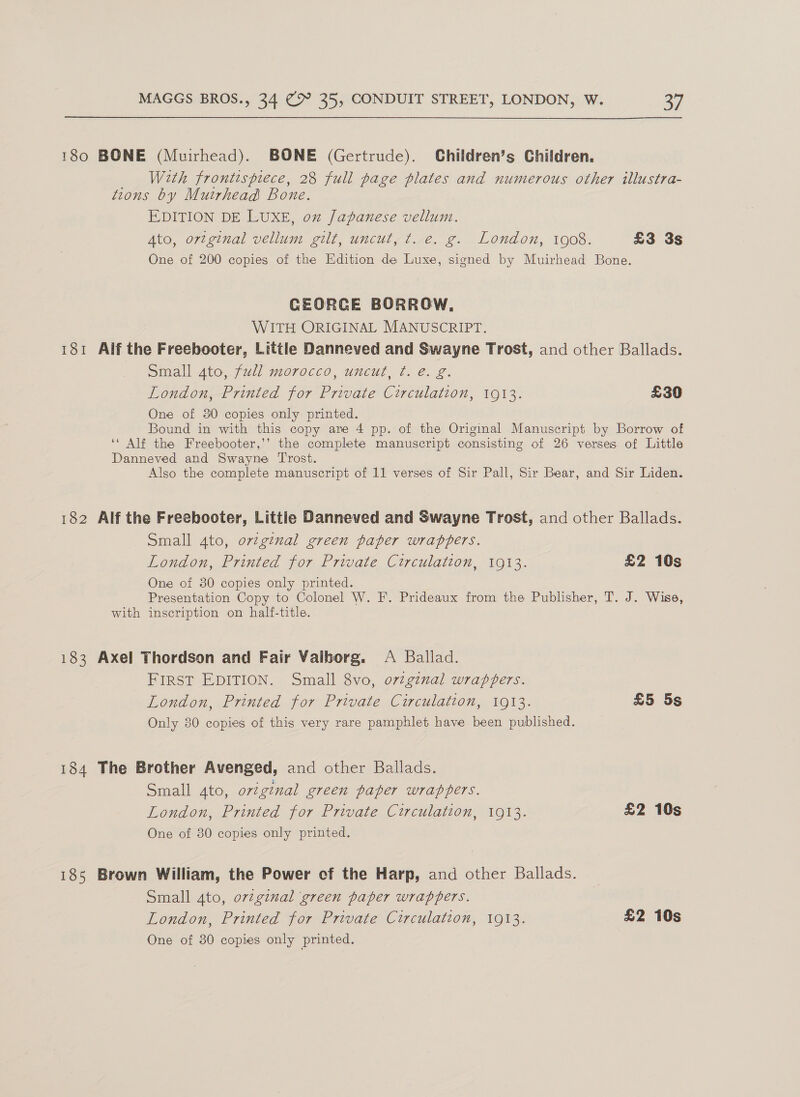 180 BONE (Muirhead). BONE (Gertrude). Children’s Children. With frontispiece, 28 full page plates and numerous other illustra- tions by Muirhead Bone. EDITION DE LUXE, on Japanese vellum. Ato, ortginal vellum gilt, uncut, t. e. g. London, 1908. £3 3s One of 200 copies of the Edition de Luxe, signed by Muirhead Bone. CEORCE BORROW, WITH ORIGINAL MANUSCRIPT. 181 Alf the Freebooter, Little Danneved and Swayne Trost, and other Ballads. — Small 4to, full morocco, uncut, t. e. g. London, Printed for Private Circulation, 1913. £30 One of 30 copies only printed. Bound in with this copy are 4 pp. of the Origimal Manuscript by Borrow of ‘‘ Alf the Freebooter,’’ the complete manuscript consisting of 26 verses of Little Danneved and Swayne ‘Trost. Also the complete manuscript of 11 verses of Sir Pall, Sir Bear, and Sir Liden. 182 Alf the Freebooter, Little Danneved and Swayne Trost, and other Ballads. Small 4to, orzginal green paper wrappers. London, Printed for Private Circulation, 1913. £2 10s One of 80 copies only printed. Presentation Copy to Colonel W. F. Prideaux from the Publisher, T. J. Wise, with inscription on half-title. 183 Axel Thordson and Fair Vaiborg. &lt;A Ballad. FIRST EDITION. Small 8vo, o72ginal wrappers. London, Printed for Private Circulation, 1913. £5 5s Only 80 copies of this very rare pamphlet have been published. 184 The Brother Avenged, and other Ballads. Small 4to, ovigenal green paper wrappers. London, Printed for Private Circulation, 1913. £2 10s One of 80 copies only printed. 185 Brown William, the Power of the Harp, and other Ballads. Small 4to, o7v2ginal green paper wrappers. London, Printed for Private Circulation, 1913. £2 10s