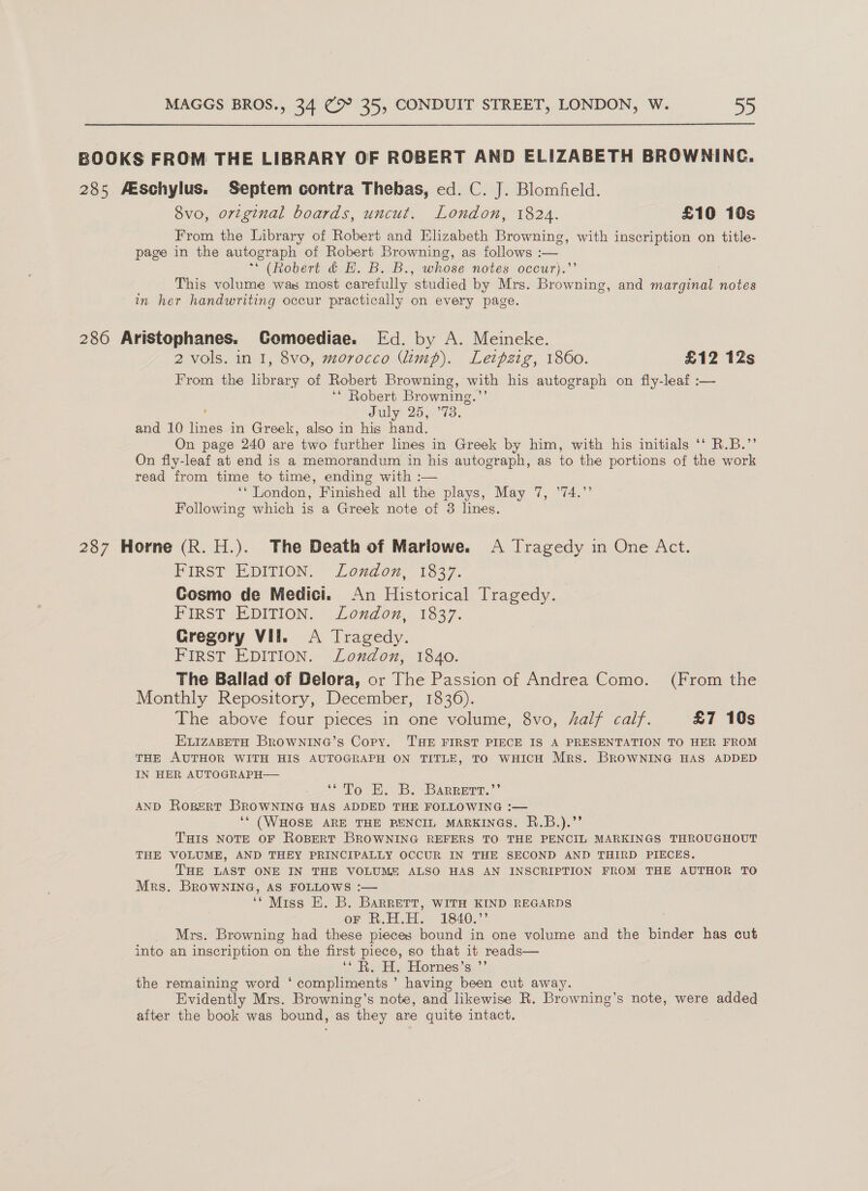 BOOKS FROM THE LIBRARY OF ROBERT AND ELIZABETH BROWNING. 285 Aeschylus. Septem contra Thebas, ed. C. J. Blomfield. 8vo, ortginal boards, uncut. London, 1824. £10 10s From the Library of Robert and Elizabeth Browning, with inscription on title- page in the autograph of Robert Browning, as follows :— ** (Robert &amp; HE. B. B., whose notes occur).’’ , This volume was most carefully studied by Mrs. Browning, and marginal notes in her handwriting occur practically on every page. 286 Aristophanes. Gomoediae. Ed. by A. Meineke. 2 vols. in I, 8vo, morocco (limp). Letpzig, 1860. £12 12s From the library of Robert Browning, with his autograph on fly-leaf :— ‘* Robert Browning.’’ é' July 25, ’73. and 10 lines in Greek, also in his hand. On page 240 are two further lines in Greek by him, with his initials ‘‘ R.B.” On fly-leaf at end is a memorandum in his autograph, as to the portions of the work read from time to time, ending with :— ‘‘ London, Finished all the plays, May 7, ’74.’’ Following which is a Greek note of 3 lines. 287 Horne (R. H.). The Death of Mariowe. A Tragedy in One Act. FIRST EDITION. London,’ 1337. Cosmo de Medici. An Historical Tragedy. FIRST EDITION, ‘ondon, 1837. Gregory Vil. A Tragedy. FIRST EDITION. London, 1840. The Ballad of Delora, or The Passion of Andrea Como. (From the Monthly Repository, December, 1836). The above four pieces in one volume, 8vo, half calf. £7 10s ELIZABETH BrowNina’s Copy. THE FIRST PIECE IS A PRESENTATION TO HER FROM THE AUTHOR WITH HIS AUTOGRAPH ON TITLE, TO WHICH Mrs. BROWNING HAS ADDED IN HER AUTOGRAPH— eNO Eh. B. -ARRprt.”” AND RoBeERT BROWNING HAS ADDED THE FOLLOWING :— ‘* (WHOSE ARE THE PENCIL MARKINGS. R.B.).”’ THIS NOTE OF ROBERT BROWNING REFERS TO THE PENCIL MARKINGS THROUGHOUT THE VOLUME, AND THEY PRINCIPALLY OCCUR IN THE SECOND AND THIRD PIECES. THE LAST ONE IN THE VOLUME ALSO HAS AN INSCRIPTION FROM THE AUTHOR TO Mrs. BRowWNING, AS FOLLOWS :— ‘* Miss E. B. Barrert, WITH KIND REGARDS oF R.H.H. 1840.”’ Mrs. Browning had these pieces bound in one volume and the binder has cut into an inscription on the first piece, so that it reads— ‘* R. H. Hornes’s ’”’ the remaining word ‘ compliments ’ having been cut away. Evidently Mrs. Browning’s note, and likewise R. Browning’s note, were added after the book was bound, as they are quite intact.