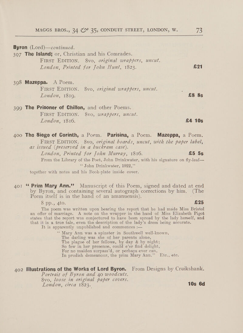  Byron (Lord)—continued. 307 The Island; or, Christian and his Comrades. FIRST EDITION. 8vo, original wrappers, uncut. London, Printed for John Hunt, 1823. £21 398 Mazeppa. A Poem. FIRST EDITION. 8vo, o7viginal wrappers, uncut. London, 1819. £8 8s 399 The Prisoner of Chiilon, and other Poems. FIRST EDITION. 8vo, wrappers, uncut. London, 1816. £4 10s 400 The Siege of Corinth, a Poem. Parisina, a Poem. Mazeppa, a Poem. FIRST EDITION. 8vo, o7vzginal boards, uncut, with the paper label, as issued (preserved in a buckram case). London, Printed for John Murray, 1816. £5 5s From the Library of the Poet, John Drinkwater, with his signature on fly-leaf— ‘* John Drinkwater, 1922,”’ together with notes and his Book-plate inside cover. 401 ** Prim Mary Ann.”’ Manuscript of this Poem, signed and dated at end by Byron, and containing several autograph corrections by him. (The Poem itself is in the hand of an amanuensis). : &amp; Pp. 5 4t0. £25 The poem was written upon hearing the report that he had made Miss Bristol an offer of marriage. A note on the wrapper in the hand of Miss Elizabeth Pigot states that the report was conjectured to have been spread by the lady herself, and that it is a true tale, even the description of the lady’s dress being accurate. It is apparently unpublished and commences :— ‘“ Mary Ann was a spinster in Southwell well-known, The darling was she of her parents alone, The plague of her fellows, by day &amp; by night; So few in her presence, could e’er find delight, For no maiden surpass’d, or perhaps ever can, In prudish demeanour, the prim Mary Ann.’’ Iitc., ete. 402 Mlustrations of the Works of Lord Byron. [From Designs by Cruikshank. Portrait of Byron and 40 woodcuts, 8vo, loose in original paper covers. London, circa 1823. 10s 6d