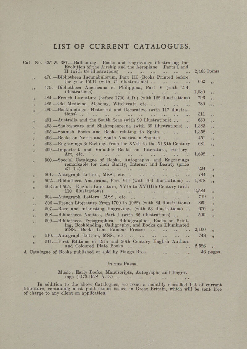 LIST OF CURRENT CATALOGUES. Cat. No. 4385 &amp; 387.—Ballooning. Books and Engravings illustrating the Evolution of the Airship and the Aer ee Parts I and IT (with 68 illustrations) a 2,463 Items. s 470.—Bibliotheca Incunabulorum, Part III Books Printed ‘beloks. the year 1501) (with 71 illustrations) . 662°.°,, Pe 479.—Bibliotheca Americana et ee Park v (with O14 illustrations) 1,030 ,, | a 484,—French Literature dieters 1700 x D. ) ce 128 deaation (965s sy 485.—Old Medicine, Alchemy, Witchcraft, etc. ... . (OOS. a 489.—Bockbindings, Historical and Decorative oo 117 Hea tions) ... kn Bee 5 95 491.—Australia and ihe South Beas Grit 29 ean)” ee ODU 45 a 493.—Shakespeare and Shakespeareana (with 69 sieieatios) Se BBS =, 3 495.—Spanish Books and Books relating to Spain ...... ... 1,358 _,, a 496.—Books on North and South America in Spanish . ; ASL 55 a 498.—Engravings &amp; Etchings from the XVth to the XIXth bontug 681 &amp; 499.—Important and Valuable Books on oe He Art, etc. = 1,692 = 5; = 500.—Special Catalogue of Books. Alone ae boa remarkable for their et Interest and Beauty (price £1 Is.) ees pe ec poo NLA eS eae oer eee 0 501.—Autograph Letters, MSS., se ; Aa, “ 502.—Bibliotheca Americana, ae =e faiths 106 sieeiedion) 1 S878:25,. = 503 and 505.—English Literature, XVth to XVIIIth Ee: (with 110 illustrations) ee 9,584 ,, 3 504.—Autograph Letters, MSS., ete ear TD. 3; 5 506.—French Literature (from 1700 to 1928) ith 84 inten oi) S69 -.,; a 507.—Rare and interesting Engravings (with 53 illustrations) .... 670 ,, ye 508.—Bibliotheca Nautica, Part I (with 66 illustrations) . a B00 ==; ne 509.—Bibliotheca Typographica: Bibliographies, Books on Pan ing, Bookbinding, Calligraphy, and Books on eee MSS.—Books from Presses... 2100 =, fe 510.—Autograph Letters, MSS., ee 148, r 511.—First Editions of 19th oo Century English Authors and Coloured Plate Books ... 2,526 __,, A Catalogue of Books published or sold by Maggs fee. ee ee ire 46 pages. In THE PRESS. Music: Eaely Books, gee pe ae and Bey ings (1473-1928 A.D. eS In addition to the above Catalogues, we issue a Ce classified list of current literature, containing most publications issued in Great Britain, which will De sent free of charge ‘to any client on application.