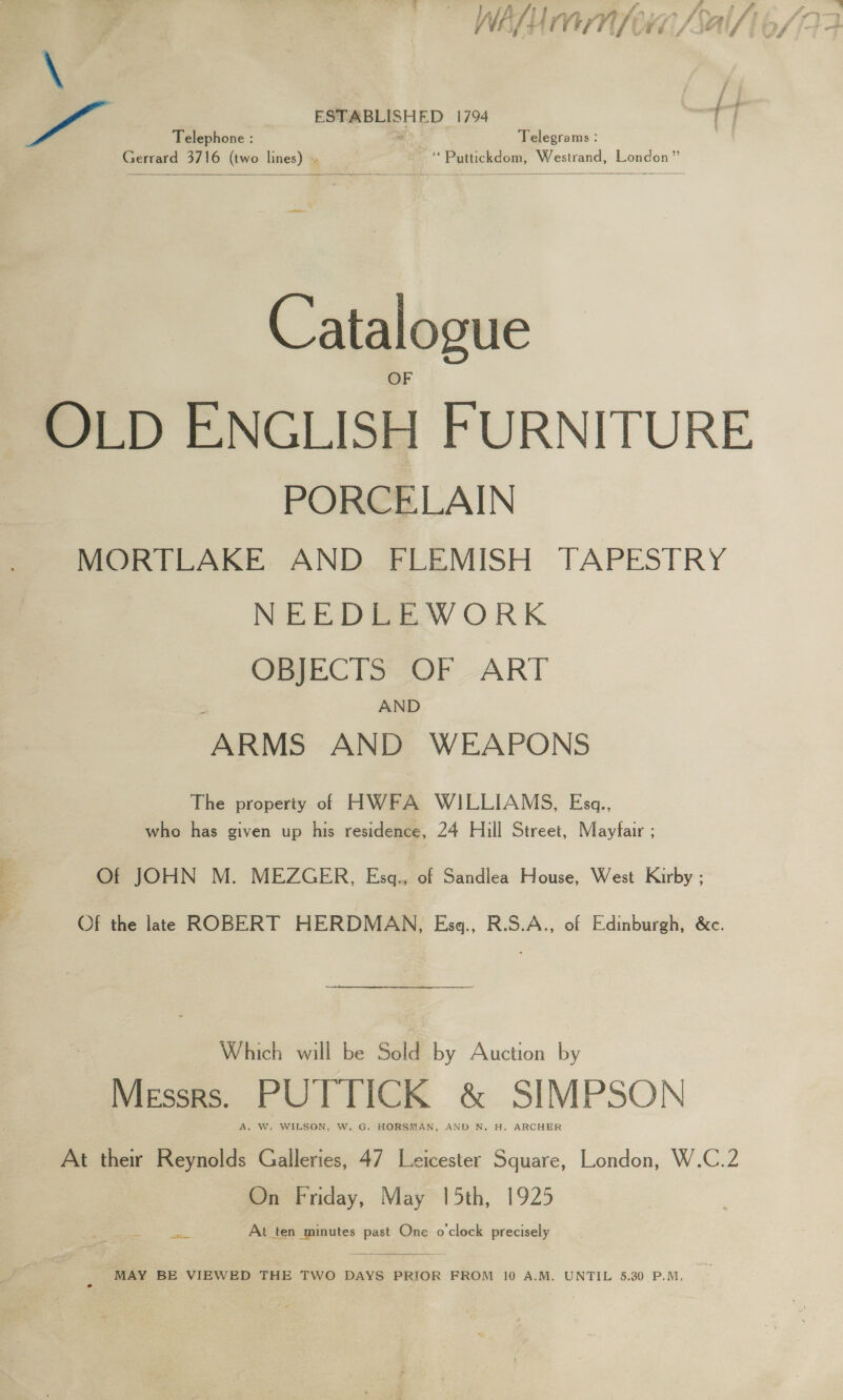 neg wate ee ie Af? | - va we ‘Phy for. 7 —, lt ESTABLISHED 1794 Telephone : “ Telegrams : Gerrard 3716 (two lines) . | ‘ Puttickdom, Westrand, London”   Catalogue OLD ENGLISH FURNITURE PORCELAIN MORTLAKE AND FLEMISH TAPESTRY NEEDLEWORK OBJECTS OF ART AND ARMS AND WEAPONS The property of HWFA WILLIAMS, Esgq., who has given up his residence, 24 Hill Street, Mayfair ; Of JOHN M. MEZGER, Esgq., of Sandlea House, West Kirby ; Of the late ROBERT HERDMAN, Esq., R.S.A., of Edinburgh, &amp;c. Which will be Sold by Auction by Messrs. PUTTICK &amp; SIMPSON A. W. WILSON, W. G. HORSMAN, AND N. H. ARCHER At their Reynolds Galleries, 47 Leicester Square, London, W.C.2 On Friday, May 15th, 1925 a ae At ten minutes past One o'clock precisely  MAY BE VIEWED THE TWO DAYS PRIOR FROM 10 A.M. UNTIL 5.30 P.M,