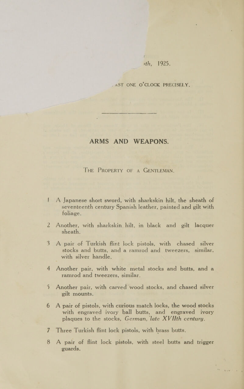 wt jon, F229; _AST ONE O'CLOCK PRECISELY, THE PROPERTY OF A GENTLEMAN. /\ Japanese short sword, with sharkskin hilt, the sheath of seventeenth century Spanish leather, painted and gilt with foliage. Another, with sharkskin hilt, in black and gilt lacquer sheath. A pair of Turkish flint lock pistols, with chased silver stocks and butts, and a ramrod and tweezers, similar, with silver handle. Another pair, with white metal stocks and butts, and a ramrod and tweezers, similar. Another pair, with carved wood stocks, and chased silver gilt mounts. A pair of pistols, with curious match locks, the wood stocks with engraved ivory ball butts, and engraved ivory plaques to the stocks, German, late XVIIth century. Three Turkish flint lock pistols, with brass butts. A pair of flint lock pistols, with steel butts and trigger guards.