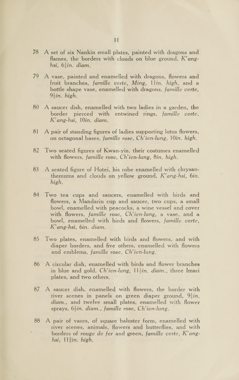 78 79 80 8] 82 83 84 85 86 87 88 A set of six Nankin small plates, painted with dragons and flames, the borders with clouds on blue ground, K’ang- hsi, 64in. diam. A vase, painted and enamelled with dragons, flowers and fruit branches, famille verte, Ming, |lin. high, and a bottle shape vase, enamelled with dragons, famille verte, tin. high. A saucer dish, enamelled with two ladies in a garden, the border pierced with entwined rings, famille verte, K’ang-hsi, 10in. diam. A pair of standing figures of ladies supporting lotus flowers, on octagonal bases, famille rose, Ch’ien-lung, |0in. high. Two seated figures of Kwan-yin. their costumes enamelled with flowers, famille rose, Ch’ien-lung, 8in. high. A seated figure of Hotei, his robe enamelled with chrysan- themums and clouds on yellow ground, K’ang-hsi, 6in. high. Two tea cups and saucers, enamelled with birds and flowers, a Mandarin cup and saucer, two cups, a small bowl, enamelled with peacocks, a wine vessel and cover with flowers, famille rose, Ch’ien-lung, a vase, and a bowl, enamelled with birds and flowers, famille verte, K’ang-hsi, 6in. diam. Two plates, enamelled with birds and flowers, and with diaper borders, and five others, enamelled with flowers and emblems, famille rose, Ch’ien-lung. A circular dish, enamelled with birds and flower branches in blue and gold, Ch’ien-lung, ||4in. diam., three Imari plates, and two others. A saucer dish, enamelled with flowers, the border with river scenes in panels on green diaper ground, Qtin. diam., and twelve small plates, enamelled with flower sprays, 64in. diam., famille rose, Ch’ien-lung. A pair of vases, of square baluster form, enamelled with river scenes, animals, flowers and butterflies, and with borders of rouge de fer and green, famille verte, K’ ang- hsi, | lin. high. :