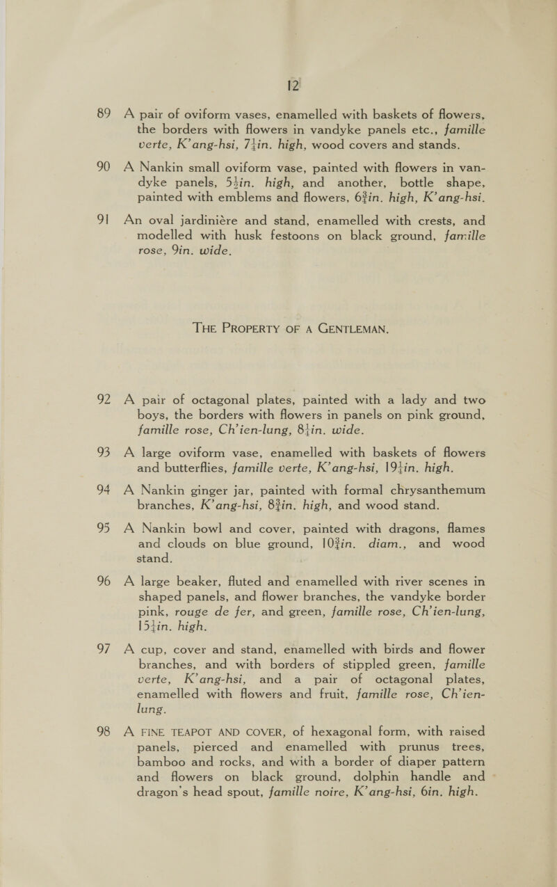 89 A pair of oviform vases, enamelled with baskets of flowers, the borders with flowers in vandyke panels etc., famille verte, K’ang-hsi, 74in. high, wood covers and stands. 90 A Nankin small oviform vase, painted with flowers in van- dyke panels, 54in. high, and another, bottle shape, painted with emblems and flowers, 63in. high, K’ ang-hsi. 9! An oval jardiniére and stand, enamelled with crests, and modelled with husk festoons on black ground, famille rose, Yin. wide. | THE PROPERTY OF A GENTLEMAN. 92 A pair of octagonal plates, painted with a lady and two boys, the borders with flowers in panels on pink ground, famille rose, Ch’ien-lung, 81in. wide. 93 A large oviform vase, enamelled with baskets of flowers and butterflies, famille verte, K’ang-hsi, 194in. high. 94 A Nankin ginger jar, painted with formal chrysanthemum branches, K’ang-hsi, 8%in. high, and wood stand. 95 A Nankin bowl and cover, painted with dragons, flames and clouds on blue ground, |02?in. diam., and wood stand. 96 A large beaker, fluted and enamelled with river scenes in shaped panels, and flower branches, the vandyke border pink, rouge de fer, and green, famille rose, Ch’ien-lung, [54in. high. 97 A cup, cover and stand, enamelled with birds and flower branches, and with borders of stippled green, famille verte, K’ang-hsi, and a pair of octagonal plates, enamelled with flowers and fruit, famille rose, Ch’ien- lung. 98 A FINE TEAPOT AND COVER, of hexagonal form, with raised panels, pierced and enamelled with prunus trees, bamboo and rocks, and with a border of diaper pattern and flowers on black ground, dolphin handle and dragon’s head spout, famille noire, K’ang-hsi, 6in. high.