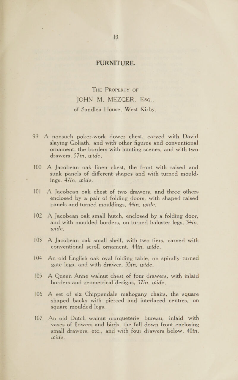 FURNITURE. THE PROPERTY OF JOHN Me MEZGER.,. Eso. of Sandlea House, West Kirby. 100 101 102 103 104 105 106 107 slaying Goliath, and with other figures and conventional ornament, the borders with hunting scenes, and with two drawers, 57in. wide. A Jacobean oak linen chest, the front with raised and sunk panels of different shapes and with turned mould- ings, 47in. wide. A Jacobean oak chest of two drawers, and three others enclosed by a pair of folding doors, with shaped raised panels and turned mouldings, 44in. wide. A Jacobean oak small hutch, enclosed by a folding door, and with moulded borders, on turned baluster legs, 34in. wide. A Jacobean oak small shelf, with two tiers, carved with conventional scroll ornament, 44in. wide. An old English oak oval folding table, on spirally turned gate legs, and with drawer, 35in. wide. A Queen Anne walnut chest of four drawers, with inlaid borders and geometrical designs, 37in. wide. A set of six Chippendale mahogany chairs, the square shaped backs with pierced and interlaced centres, on square moulded legs. An old Dutch walnut marqueterie bureau, inlaid with vases of flowers and birds, the fall down front enclosing small drawers, etc., and with four drawers below, 40in. wide.