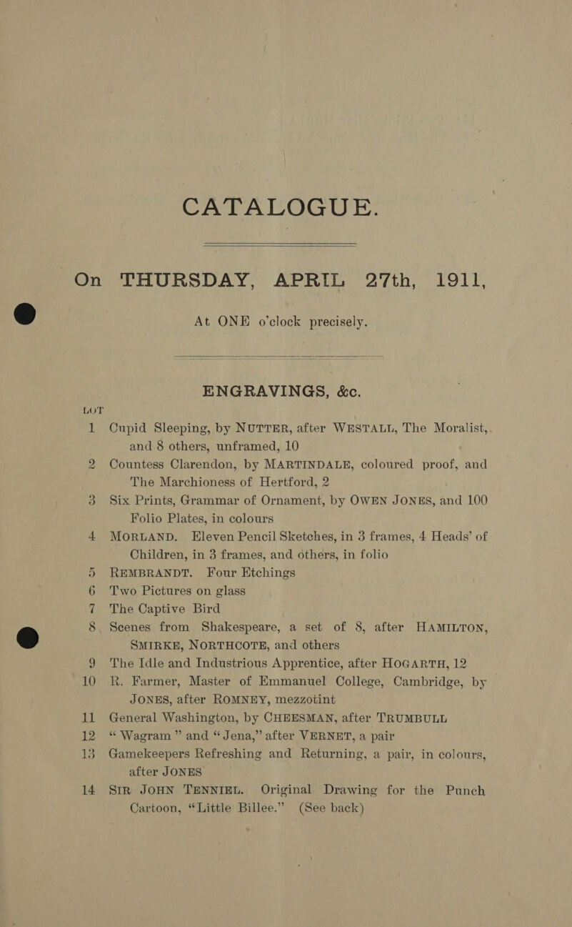 CATALOGUE.  Ns) At ONE o’clock precisely.  ENGRAVINGS, &amp;c. Cupid Sleeping, by NUTTER, after WESTALL, The Moralist, and 8 others, unframed, 10 Countess Clarendon, by MARTINDALE, coloured proof, and The Marchioness of Hertford, 2 Six Prints, Grammar of Ornament, by OWEN JONES, and 100 Folio Plates, in colours MORLAND. Eleven Pencil Sketches, in 3 frames, 4 Heads’ of | Children, in 3 frames, and others, in folio REMBRANDT. Four Etchings Two Pictures on glass The Captive Bird Scenes from Shakespeare, a set of 8, after HAMILTON, SMIRKE, NORTHCOTE, and others The Idle and Industrious Apprentice, after HOGARTH, 12 R. Farmer, Master of Emmanuel College, Cambridge, by JONES, after ROMNEY, mezzotint General Washington, by CHEESMAN, after TRUMBULL “ Wagram ” and “Jena,” after VERNET, a pair Gamekeepers Refreshing and Returning, a pair, in colours, after JONES SiR JOHN TENNIEL. Original Drawing for the Punch Cartoon, “Little Billee.” (See back)