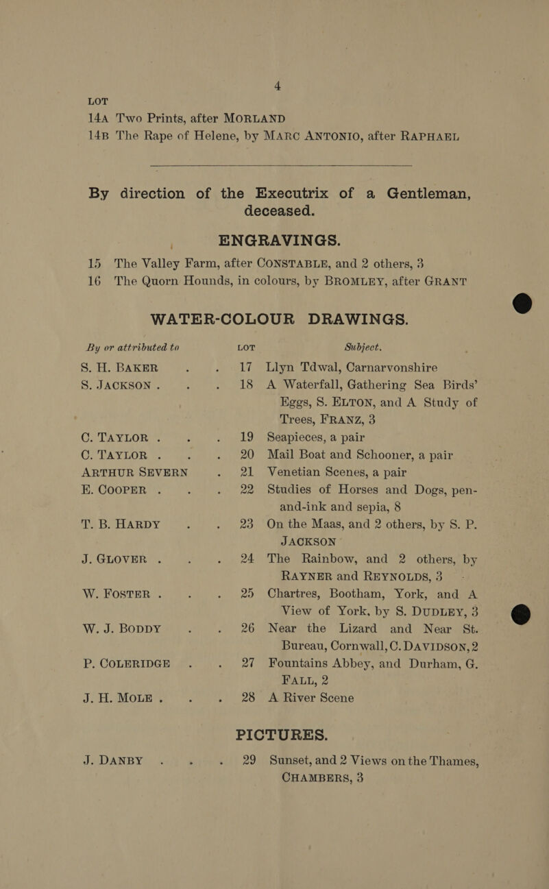 LOT  By or attributed to S. H. BAKER S. JACKSON . C. TAYLOR . Ge TAY TOR... ARTHUR SEVERN EK. COOPER Tab HARDY J. GLOVER . W. FOSTER . W. J. BODDY P. COLERIDGE J. H. MOLE . J. DANBY LOT Subject. 17. Llyn Tdwal, Carnarvonshire 18 A Waterfall, Gathering Sea Birds’ Higgs, S. ELTON, and A Study of Trees, FRANZ, 3 19 Seapieces, a pair 20 Mail Boat and Schooner, a pair 21 Venetian Scenes, a pair 22 Studies of Horses and Dogs, pen- and-ink and sepia, 8 23 On the Maas, and 2 others, by S. P. JACKSON 24 The Rainbow, and 2 others, by RAYNER and REYNOLDS, 3 25 Chartres, Bootham, York, and A View of York, by 8S. DuDuLEY, 3 26 Near the Lizard and Near St. Bureau, Cornwall, C. DAVIDSON, 2 27 Fountains Abbey, and Durham, G. FALL, 2 28 <A River Scene PICTURES. 29 Sunset, and 2 Views onthe Thames, CHAMBERS, 3