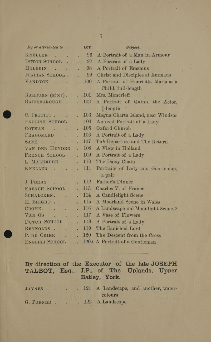 KNELLER . . 96 A Portrait of a Man in Armour DutcH SCHOOL . . 97 A Portrait of a Lady HOLBEIN. . 98 A Portrait of Erasmus ITALIAN SCHOOL . . 99 Christ and Disciples at Emmaus VANDYCK . : . 100 A Portrait of Henrietta Maria as a Child, full-length RAEBURN (after). . 1OlL Mrs. Moncrieff GAINSBOROUGH . . 102 A Portrait of Quinn, the Actor, 3-length OU Ed A : . 103 Magna Charta Island, near Windsor KNGLISH SCHOOL . 104 An oval Portrait of a Lady COTMAN ‘ . 105 Oxford Church FRAGONARD . . 106 A Portrait of a Lady SANE . : ; . 107 Thé Departure and The Return VAN DER HEYDEN. 108 A View in Holland FRENCH SCHOOL . 109 A Portrait of a Lady L MAaLEMPRE’ . . 110 The Daisy Chain KNELLER . ; . lll Portraits of Lady and Gentleman, a pair , JAnERRY,- , : . 112 Father’s Dinner FRENCH SCHOOL . 113 Charles V. of France SCHALCKEN. 2 . 114 A Candlelight Scene H. BRIGHT . p . 115 A Moorland Scene in Wales CROME. ' 4 . 116 A Landscapeand Moonlight Scene, 2 VAN OS : : . 117 A Vase of Flowers DutcH SCHOOL . . 118 A Portrait of a Lady REYNOLDS . ; . 119 The Banished Lord P. DE CRIER ; . 120 The Descent from the Cross ENGLISH SCHOOL . 120A A Portrait of a Gentleman By direction of the Executor of the late JOSEPH TALBOT, Esq., J.P., of The Uplands, Upper Batley, York. JAYNES : . 121 A Landscape, and another, water- colours G. TURNER . : . 122 A Landscape