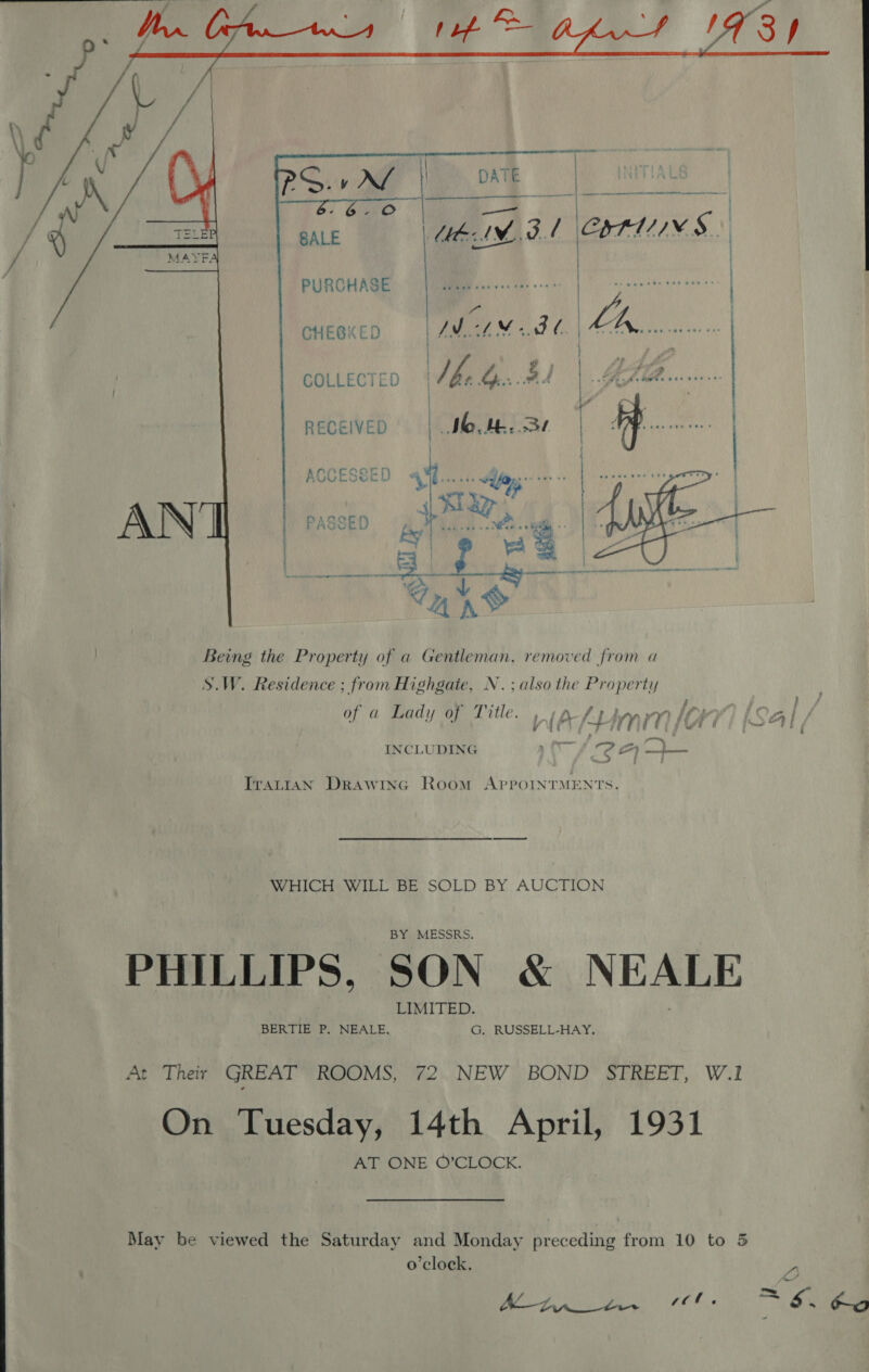       o~ mi: eA ire IM. Ag / ATA S..) } PURCHASE | LAVELEKY ere | CHEGKED ox 8d. | bE  es NOM. Sr COLLECTED RECEIVED  Being the Property of a Gentleman, removed from a S.W. Residence ; from Highgate, N.; also the Property t ; . &gt; TRY? » . art fe : ~ . f of a Lady of Title. nian lOv) (Sal / INCLUDING ‘ime dea oe ITALIAN DRAWING Room APPOINTMENTS. WHICH WILL BE SOLD BY AUCTION PHILLIPS, SON &amp; NEALE At Their GREAT ROOMS, 72. NEW BOND STREET, W.1 On Tuesday, 14th April, 1931 AT ONE O’CLOCK. May be viewed the Saturday and Monday preceding from 10 to 5 o'clock. O | a SR OS = 6. ee