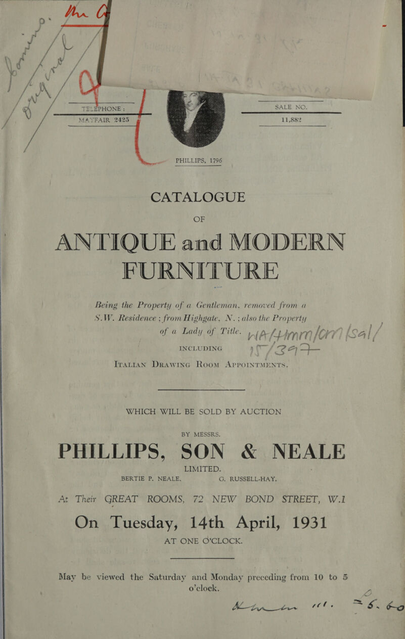 SALE NO.  11,882 PHILLIPS, 1796  CATALOGUE OF ANTIQUE and MODERN FURNITURE Being the Property of a Gentleman, removed from a S.W. Residence ; from Highgate, N.; also the Property } &gt; of a Lady of Title. WA {J mem lori as Al / INCLUDING oc 2 roa HD: Trartan Drawryc Room AppoinrMENTS. WHICH: WILL BE SOLD BY AUCTION BY MESSRS. PHILLIPS, SON &amp; NEALE LIMITED. BERTIE P. NEALE, G. RUSSELL-HAY. At Their GREAT ROOMS, 72 NEW BOND’ STREET, W.1 On Tuesday, 14th April, 1931 AT ONE O’CLOCK. 5 May be viewed the Saturday and Monday preceding from 10 to o’clock. AL (ZV a coe. ra S. Ho 