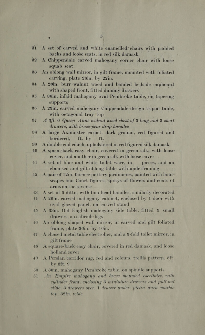 33 354 48 49 50 dl &amp; vo . : A set of carved and white enamelled chairs with padded backs and loose seats. in red silk damask | A Chippendale carved mahogany corner chair with loose squab seat . An oblong wall mirror, in gilt frame, mounted with foliated carving. plate 28in. by 22in. A 20m. burr walnut wood and banded bedside cupboard. with shaped front, fitted dummy drawers A 36in. inlaid mahogany oval Pembroke table, on tapering supports hy | | A 23in. carved mahogany Chippendale design tripod table, with octagonal tray top | A 3ft. 6 Queen Anne walnut wood chest of 3 long and 3 short drawers, with brass pear drop handles A large Axminster carpet, dark ground, red figured and bordered, it. by. \ iit. A double end couch, upholstered in red figured silk damask A spoon-back easy chair, covered in green silk, with loose cover, and another in green silk with loose cover A set of blue and white toilet ware, in pieces, and an ebonised and gilt oblong table with underframing A pair of 12in. faience pottery jardinieres, painted with land- scapes and Court figures, sprays of flowers and coats of arms on the reverse | A set of 5 ditto, with lion head handles, similarly decorated A 26in. carved mahogany cabinet, enclosed by 1 door with oval glazed panel, on carved stand A 33in. Old English mahogany side table, fitted 3 small drawers, on cabriole legs An oblong shaped wall mirror, in carved and gilt foliated frame, plate 36in. by 16in. A chased metal table electrolier, and a 3-fold toilet mirror, in gilt frame A square-back easy chair, covered in red damask, and loose holland cover A Persian corridor rug, red and colours, trellis pattern, 8ft- by 3ft. 9 A 30in. mahogany Pembroke table, on spindle supports An Empire mahogany and brass mounted escritoire. with cylinder front. enclosing 3 miniature drawers and pull-out slide, 3 drawers over, 1 drawer under, pietra dura marble top. B2in. wide