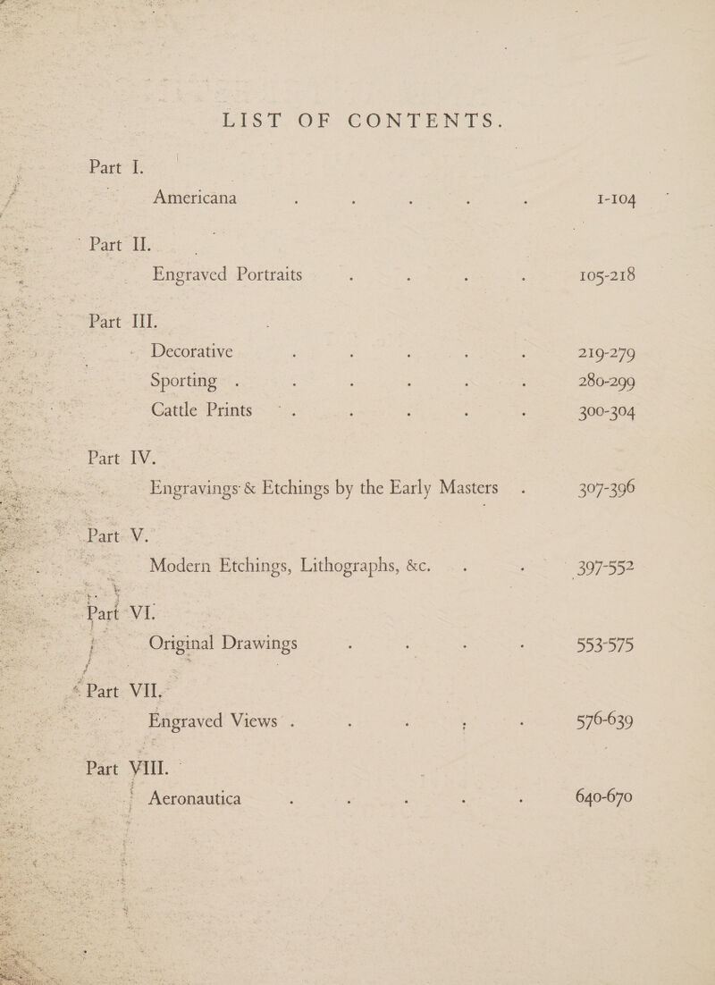 LIiS.T OF GCONTENTS. Part’ oe eS. Americana : 1-104 » Part “I. | Eneraved: Portraits ~- agape 105-218 Part-I, pee ; | : = Decotative. ; i ee ON OG a Sporting . : Nee 280-299 Cattle Prints —~ . 300-304. IV. | Engravings &amp; Etchings by the Early Masters. 307-396 Modern Etchings, Lithographs, &amp;c. pS B07 552 Part-VIL | Ne. Original Drawings ; . , 553-575  Part VILL | ee Engraved Views . i Part VII. Aeronautica : ~ 640-670 