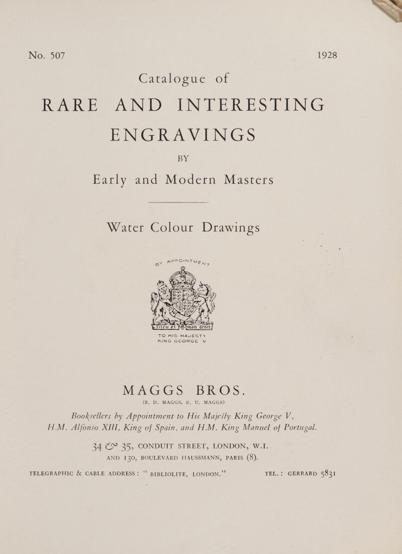  No. 507 1928 Catalogue .of rove 2 TNT ERES TENG mNGRAVINGS BY Early and Modern Masters Water Colour Drawings  TO HIS MAJESTY KING GEORGE v MAGGS -BR O'S. (B. D. MAGGS, E. U. MAGGS) Booksellers by Appointment to His Majesty King George V, H.M. Alfonso XIIl, King of Spain, and H.M. King Manuel of Portugal. 34 €&amp; 25, CONDUIT STREET, LONDON, W.1. AND 130, BOULEVARD HAUSSMANN, PARIS (8). TELEGRAPHIC &amp; CABLE ADDRESS: “‘ BIBLIOLITE, LONDON.” TEL. : GERRARD 5831