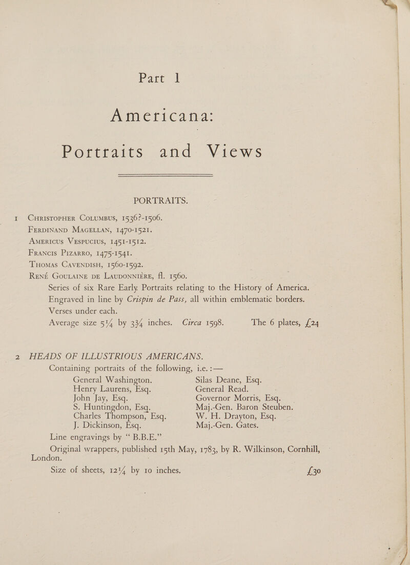 Part | Americana: Portraits and Views POR PRAITS: 1 CHRISTOPHER COLUMBUS, 1536?-1506. FERDINAND MAGELLAN, 1470-1521. AMERICUS VESPUCIUS, 1451-1512. Francis Pizarro, 1475-1541. Tuomas CavENDISH, 1560-1592. RENE GouLAINE DE LauDONNIERE, fl. 1560. Series of six Rare Early Portraits relating to the blieee of America. Engraved in line by Crispin de Pass, all within emblematic borders. Verses under each. Average size 5%4 by 334 inches. Cuzrca 1598. The 6 plates, {24 2 HEADS OF ILLUSTRIOUS AMERICANS. Containing portraits of the following, i.e. :— General Washington. Silas Deane, Esq. Henry Laurens, Esq. General Read. John Jay, Esq. Governor Morris, Esq. S. Huntingdon, Esq. Maj.-Gen. Baron Steuben. Charles Thompson, Esq. W.H. Drayton, Esq. J. Dickinson, Esq. Maj.-Gen. Gates. Line engravings. by --B.B.E. Original wrappers, published 15th May, 1783, by R. Wilkinson, Cornhill, London. Size of sheets, 1214 by 10 inches. £30   