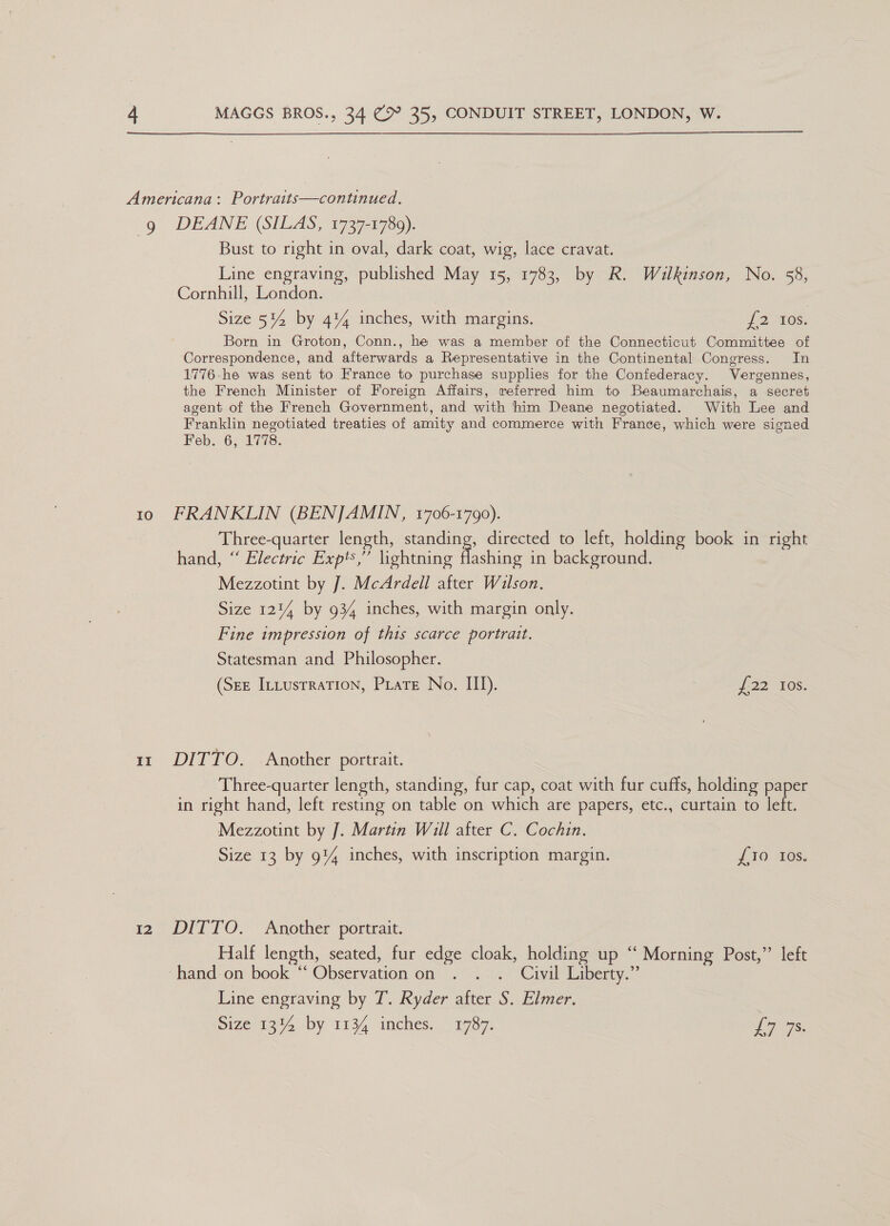  Americana: Portraits—continued. 9g DEANE (SILAS, 1737-1789). Bust to right in oval, dark coat, wig, lace cravat. Line engraving, published May 15, 1783, by R. Wilkinson, No. 58, Cornhill, London. Size 5% by 4% inches, with margins. J2-405: Born in Groton, Conn., he was a member of the Connecticut Committee of Correspondence, and afterwards a Representative in the Continental Congress. In 1776-he was sent to France to purchase supplies for the Confederacy. Vergennes, the French Minister of Foreign Affairs, referred him to Beaumarchais, a secret agent of the French Government, and with him Deane negotiated. With Lee and Franklin negotiated treaties of amity and commerce with France, which were signed Feb. 6; 1778. to FRANKLIN (BENJAMIN, 1706-1790). Three-quarter length, standing, directed to left, holding book in right hand, “ Electric Expt,” lightning flashing in background. Mezzotint by J. McArdell after Wilson. Size 1214 by 934 inches, with margin only. Fine impression of this scarce portrait. Statesman and Philosopher. (See Intustration, Prate No. II). £22 los. 11 DITTO. Another portrait. Three-quarter length, standing, fur cap, coat with fur cuffs, holding paper in right hand, left resting on table on which are papers, etc., curtain to left. Mezzotint by J. Martin Will after C. Cochin. Size 13 by 9% inches, with inscription margin. {£10 Ios, 12 DITTO. Another portrait. Half length, seated, fur edge cloak, holding up ‘“‘ Morning Post,” left hand on book ‘‘ Observation on . . . Civil Liberty.” Line engraving by T. Ryder after S. Elmer. | Size 1314 by 1134 mches. 1787. LTS: