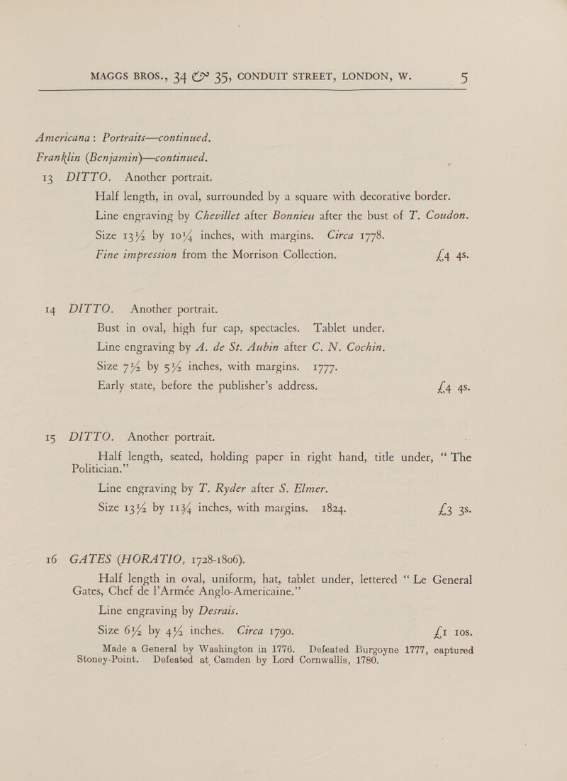 a: 14 35 16 DITTO. Another portrait. Half length, in oval, surrounded by a square with decorative border. Line engraving by Chevillet after Bonnieu after the bust of T. Coudon. Size 13%4 by 10% inches, with margins. Cuirca 1778. Fine impression from the Morrison Collection. £4 4s. DITTO. Another portrait. Bust in oval, high fur cap, spectacles. Tablet under. Line engraving by A. de St. Aubin after C. N. Cochin. Size 714 by 5% inches, with margins. 1777. Early state, before the publisher’s address. £4 4s. DITTO. Another portrait. Half length, seated, holding paper in right hand, title under, “ The Politician.” Line engraving by T. Ryder after S. Elmer. Size 13% by 1134 inches, with margins. 1824. woes: GATES (HORATIO, 1728-1806). Half length in oval, uniform, hat, tablet under, lettered ‘‘ Le General Gates, Chef de PArmée Anglo-Americaine.”’ Line engraving by Desrais. Size 614 by 4% inches. Circa 1790. { 10s. Made a General by Washington in 1776. Defeated Burgoyne 1777, captured Stoney-Point. Defeated at Camden by Lord Cornwallis, 1780.