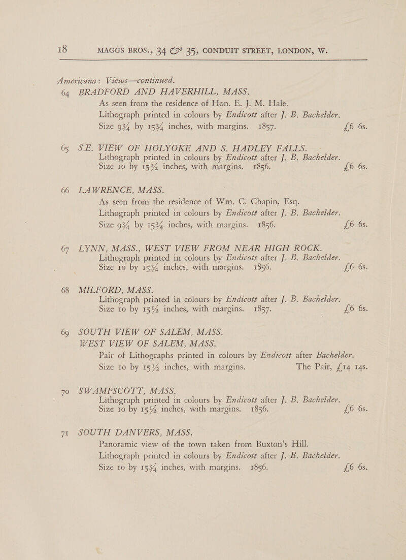 64 65 66 67 68 69 70 ae BRADFORD AND HAVERHILL, MASS. As seen from the residence of Hon. E. J. M. Hale. Lithograph printed in colours by Endicotz after J. B. Bachelder. Size 934 by 1534 inches, with margins. 1857. £6 6s. SE VIEW OF HOLYOKE AND S HADLE VALS. Lithograph printed in colours by Endicott after J. B. Bachelder. Size 10 by 15%4 inches, with margins. 1856. £6 6s. LAWRENCE, MASS. As seen from the residence of Wm. C. Chapin, Esq. Lithograph printed in colours by Endicott after J. B. Bachelder. Size 934 by 1534. inches, with margins. 1856. £6 6s. LYNN, MASS., WEST VIEW FROM NEAR HIGH ROCK. Lithograph printed in colours by Endicot¢ after J. B. Bachelder. Size 10 by 1534 inches, with margins. 1856. Ons: MILFORD, MASS. Lithograph printed in colours by Endicot¢ after J. B. Bachelder. Size 10 by 15% inches, with margins. 1857. £6 6s. SOUTH VIEW OF SALEM, MASS. WEST VIEW OF SALEM, MASS. Pair of Lithographs printed in colours by Endicott after Bachelder. Size 10 by 15% inches, with margins. The Pail, oa aac. SWAMPSCOTT, MASS. Lithograph printed in colours by Endicot¢ after J. B. Bachelder. Size 10 by 15%4 inches, with margins. 1856. LOvOS: SOUTH DANVERS, MASS. Panoramic view of the town taken from Buxton’s Hill. Lithograph printed in colours by Endicott after ]. B. Bachelder.