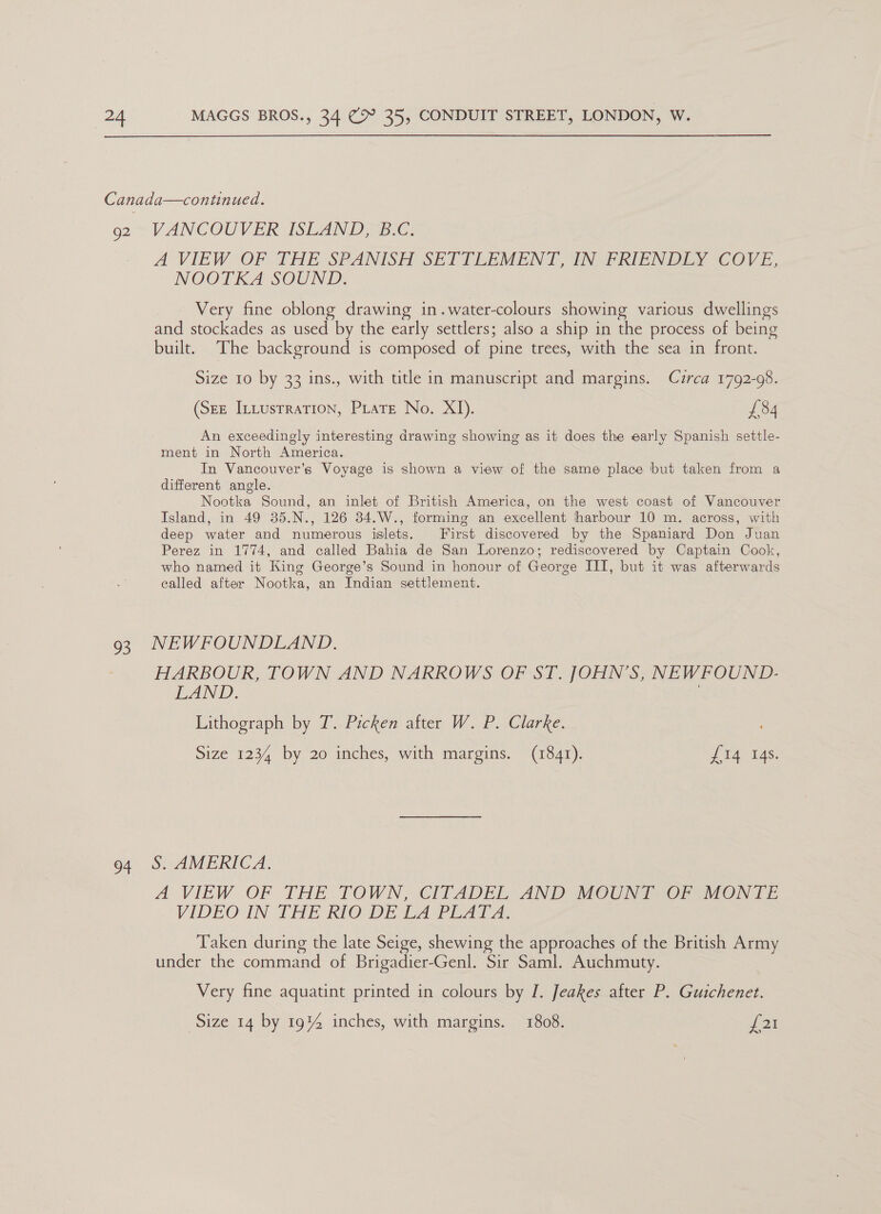 Canada—continued. 92 VANCOUVER ISLAND, B.C. A VIEW OF THE SPANISH SETTLEMENT TNF RIENDEY COVE, NOOTKA SOUND. Very fine oblong drawing in.water-colours showing various dwellings and stockades as used by the early settlers; also a ship in the process of being built. The background is composed of pine trees, with the sea in front. Size 10 by 33 ins., with title in manuscript and margins. Czrca 1792-08. (See Intusrration, PLate No. XI). £34 An exceedingly interesting drawing showing as it does the early Spanish settle- ment in North America. In Vancouver’s Voyage is shown a view of the same place but taken from a different angle. Nootka Sound, an inlet of British America, on the west coast of Vancouver Island, in 49 35.N., 126 34.W., forming an excellent harbour 10 m. across, with deep water and numerous islets. First discovered by the Spaniard Don Juan Perez in 1774, and called Bahia de San Lorenzo; rediscovered by Captain Cook, who named it King George’s Sound in honour of George III, but it was afterwards called after Nootka, an Indian settlement. 93 NEWFOUNDLAND. HARBOUR, TOWN AND NARROWS OF ST. JOHN’S, NEWFOUND. LAND. Lithograph by T. Picken after W. P. Clarke. Size 1234 by 20 inches, with margins. (1841). £14 14s. 94 S. AMERICA. A VIEW OF THE TOWN, CITADEL AND MCUNT OF MONTE VIDEOUN THE RIO DE CA PEAT A. Taken during the late Seige, shewing the approaches of the British Army under the command of Brigadier-Genl. Sir Saml. Auchmuty. Very fine aquatint printed in colours by I. Jeakes after P. Guichenet.