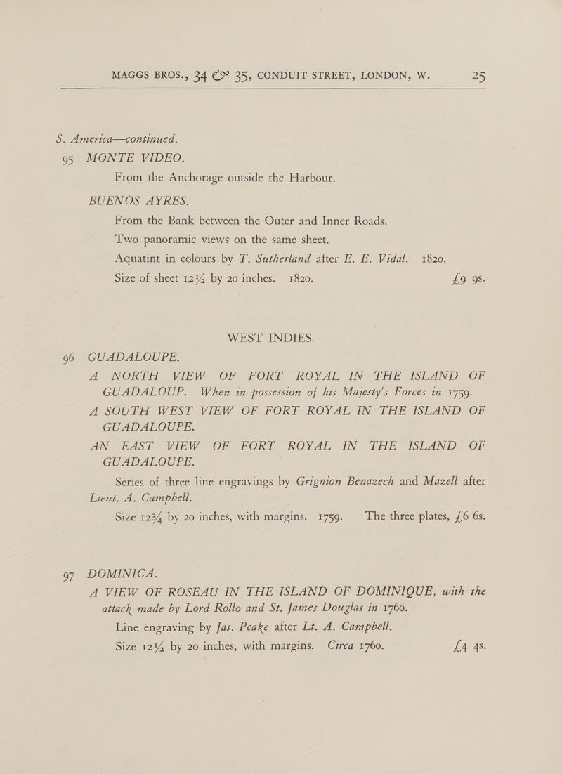 From the Anchorage outside the Harbour. BUENOS AYRES. From the Bank between the Outer and Inner Roads. Two panoramic views on the same sheet. Aquatint in colours by T. Sutherland after E. E. Vidal. 1820. Size of sheet 1214 by 20 inches. 1820. £9 95: WEST INDIES. oF A INORT VARY OF “BORK. KROY Al, JNO Tide Sian DOF GUADALOUP. When in possession of his Majesty’s Forces in 1759. A SOUTH WEST VIEW OF FORT ROYAL IN ‘THE ISLAND OF GUADALOUPE. AN BAST VIEW OF (PORI: ROYAL IN FE ISLAND? OF GUADALOUPE. Series of three line engravings by Grignion Benazech and Mazell after Lieut. A. Campbell. Size 1234 by 20 inches, with margins. 1759. ‘The three plates, /6 6s. DOMINICA. A VIEW OF ROSEAU IN THE ISLAND OF DOMINIQUE, with the attack made by Lord Rollo and St. James Douglas in 1760. Line engraving by jas. Peake after Lt. A. Campbell. Size 1214 by 20 inches, with margins. Czrca 1760. £4 4s.