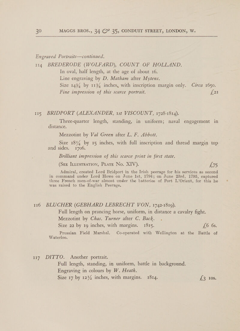 Engraved Portraits—continued. 114 BREDERODE (WOLFARD), COUNT.OF HOLLAND. In oval, half length, at the age of about 16. Line engraving by D. Matham after Mytens. Size 1434 by 1134 inches, with inscription margin only. Czrca 1650. Fine impression of this scarce portrait. oo} 115 BRIDPORT (ALEXANDER, 1st VISCOUNT, 1728-1814). Three-quarter length, standing, in uniform; naval engagement in distance. Mezzotint by Val Green after L. F. Abbott. Size 18% by 15 inches, with full inscription and thread margin top and sides. 1706. Brilliant impression of this scarce print in first state. (SEE InLusrraTion, PLateE No. XIV). £75 Admiral, created Lord Bridport in the Irish peerage for his services as second in command under Lord Howe on June Ist, 1794; on June 23rd, 1795, captured three French men-of-war almost under the batteries of Port L’Orient, for this he was raised to the English Peerage. 116 BLUCHER (GEBHARD LEBRECHT VON, 1742-1819). Full length on prancing horse, uniform, in distance a cavalry fight. Mezzotint by Chas. Turner after C. Back. Prussian Field Marshal. Co-operated with Wellington at the Battle of Waterloo. 117 DITTO. Another portrait. Full length, standing, in uniform, battle in background. Engraving in colours by W. Heath. | a