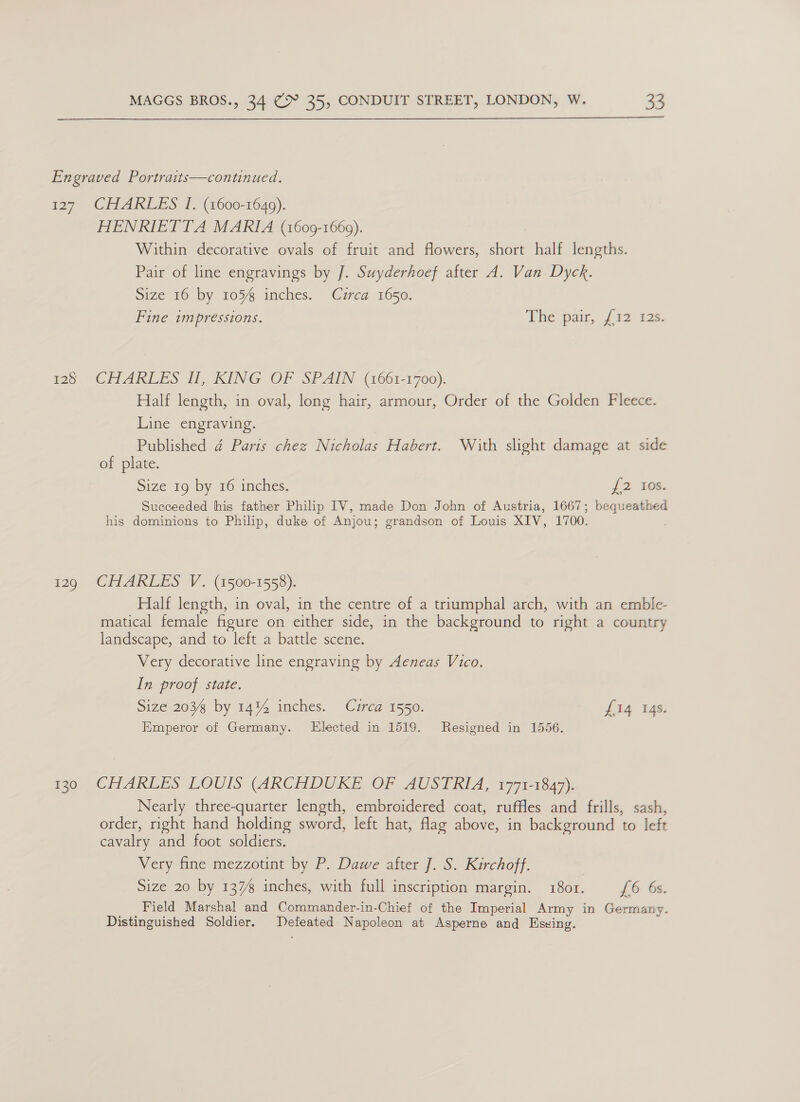  Engraved Portraits—continued. 127 CHARLES I. (1600-1649). HENRIETTA MARIA (1609-1669). Within decorative ovals of fruit and flowers, short half lengths. Pair of line engravings by J. Suyderhoef after A. Van Dyck. Size 16 by 105% inches. Cuzrca 1650. Fine impressions. The pate, {12 128. 128 CHARLES II, KING OF SPAIN (1661-1700). Half length, in oval, long hair, armour, Order of the Golden Fleece. Line engraving. hee ad Paris chez Nicholas Habert. With slight damage at side of plate. Size 19 by 16 inches. {2 tos. Succeeded his father Philip IV, made Don John of Austria, 1667; bequeathed his dominions to Philip, duke of Anjou; grandson of Louis XIV, 1700. 129 CHARLES V. (1500-1558). Half length, in oval, in the centre of a triumphal arch, with an emble- matical female figure on either side, in the background to right a country landscape, and to left a battle scene. Very decorative line engraving by Aeneas Vico. In proof state. Size 203 by 14%4 inches. Circa 1550. £14 14s. Emperor of Germany. KElected in 1519. Resigned in 1556. 130 CHARLES LOUIS (ARCHDUKE OF AUSTRIA, 1771-1847). Nearly three-quarter length, embroidered coat, ruffles and frills, sash, order, right hand holding sword, left hat, flag above, in background to left cavalry and foot soldiers. Very fine mezzotint by P. Dawe after J. S. Kirchoff. Size 20 by 137% inches, with full inscription margin. 1801. £6 6s. Field Marshal and Commander-in-Chief of the Imperial Army in Germany. Distinguished Soldier. Defeated Napoleon at Asperne and Esxing.