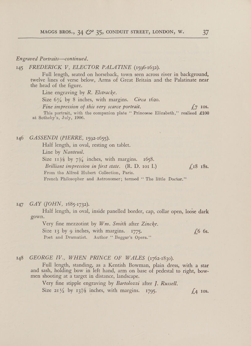 Engraved Portraits—continued. 145 FREDERICK V, ELECTOR PALATINE (1596-1632). Full length, seated on horseback, town seen across river in background, twelve lines of verse below, Arms of Great Britain and the Palatinate near the head of the figure. Line engraving by R. Elstracke. Size 6% by 8 inches, with margins. Czrca 1620. Fine impression of this very scarce portrait. £7 Ios. This portrait, with the companion plate ‘‘ Princesse Elizabeth,’’ realised £100 at Sotheby’s, July, 1906. 146 GASSENDI (PIERRE, 1592-1655). Half length, in oval, resting on tablet. Line by Nanteuzl. Size 113 by 734 inches, with margins. 1658. Brilliant impression in first state. (R. D. 101 1) £18 18s. From the Alfred Hubert Collection, Paris. French Philosopher and Astronomer; termed ‘‘ The little Doctor.’’ 147. GAY (JOHN, 1685-1732). Half length, in oval, inside panelled border, cap, collar open, loose dark gown. Very fine mezzotint by Wm. Smith after Zincke. Size 13 by g inches, with margins. 1775. £6 6s. Poet and Dramatist. Author ‘‘ Beggar’s Opera.’’ 148 GEORGE IV., WHEN PRINCE OF WALES (1762-1830). Full length, standing, as a Kentish Bowman, plain dress, with a star and sash, holding bow in left hand, arm on base of pedestal to right, bow- men shooting at a target in distance, landscape. Very fine stipple engraving by Bartolozzi after J. Russell.