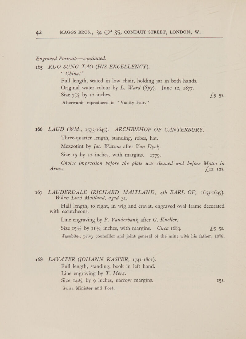 Engraved Portraits—contnued. 165 KUO SUNG TAO (AIS EXCELLENCY). \ GHinge Full length, seated in low chair, holding jar in both hands. Original water colour by L. Ward (Spy). June 12, 1877. Size 714 by 12 inches. £5.53. Afterwards reproduced in ‘‘ Vanity Fair.’’ 166 LAUD (WM., 1573-1645). ARCHBISHOP OF CANTERBURY. Three-quarter length, standing, robes, hat. Mezzotint by Jas. Watson after Van Dyck. Size 15 by 12 inches, with margins. 1779. Choice impression before the plate was cleaned and before Motto in Arms. 42. 128: 167 LAUDERDALE (RICHARD MAITLAND, 4th EARL OF, 1653-1695). When Lord Maitland, aged 31. Half length, to right, in wig and cravat, engraved oval frame decorated with escutcheons. Line engraving by P. Vanderbank after G. Kneller. Size 1514 by 11% inches, with margins. Circa 1683. 5 58. Jacobite; privy councillor and joint general of the mint with his father, 1678. 168 LAVATER (JOHANN KASPER, 1741-1801). Full length, standing, book in left hand. Line engraving by T. Merz. Size 1434 by g inches, narrow margins. 15S. Swiss Minister and Poet.