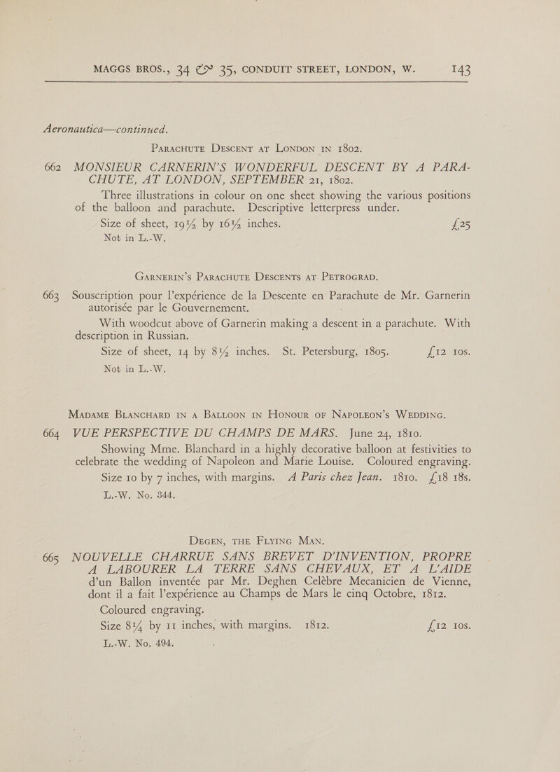 Aeronautica—continued. ParacHuTE Descent at LONDON IN 1802. 662 MONSIEUR CARNERIN’S WONDERFUL DESCENT BY A PARA- CHUTE, AT LONDON, SEPTEMBER’ a1. 1802: Three illustrations in colour on one sheet showing the various positions of the balloon and parachute. Descriptive letterpress under. Size of sheet, 19% by 16% inches. £25 Not in L.-W. GARNERIN’S ParacHuTE DEscENtTs at PETROGRAD. 663 Souscription pour l’expérience de la Descente en Parachute de Mr. Garnerin autorisée par le Gouvernement. With woodcut above of Garnerin making a descent in a parachute. With description in Russian. Size of sheet, 14 by 8% inches. St. Petersburg, 1805. 7 2 tos: Not in L.-W. MapaME BLANCHARD IN A BALLOON IN HoNour oF NAPOLEON’s WEDDING. con VUE PERSPECTIVE DU CHAMPS. DE MARKS. june 24.:13x0- Showing Mme. Blanchard in a highly decorative balloon at festivities to celebrate the wedding of Napoleon and Marie Louise. Coloured engraving. Size 10 by 7 inches, with margins. A Paris chez Jean. 1810. {18 18s. L.-W. No. 344. DEGEN, THE FLYING Man. 665 NOUVELLE CHARRUE SANS BREVET D’INVENTION, PROPRE A AILABOURER: LA PERRE SANS CHEVAUX, ETA TiAIDE d’un Ballon inventée par Mr. Deghen Celébre Mecanicien de Vienne, dont il a fait l’expérience au Champs de Mars le cinq Octobre, 1812. Coloured engraving. Size 814 by 11 inches, with margins. 1812. £12 tes.