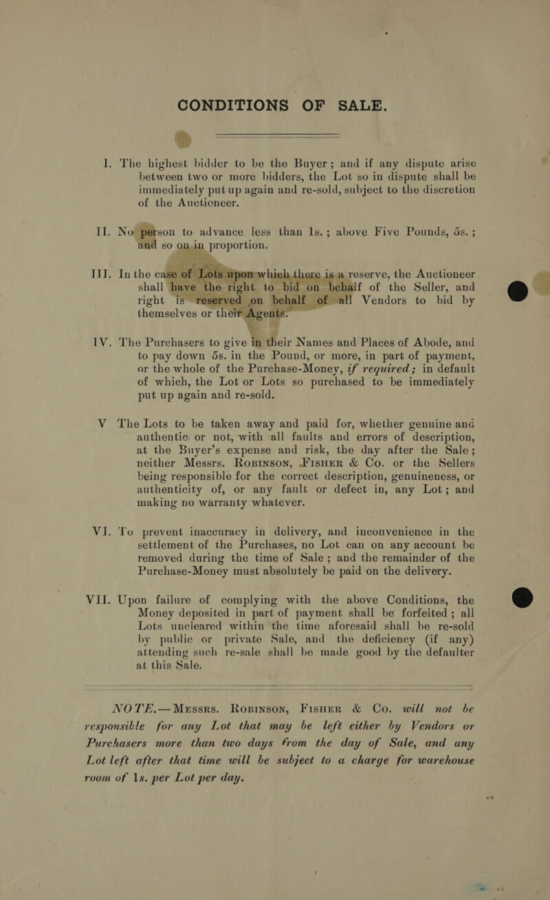 CONDITIONS OF SALE. % I. The highest bidder to be the Buyer; and if any dispute arise between two or more bidders, the Lot so in dispute shall be immediately put up again and re-sold, subject to the discretion of the Aucticneer.  II. No person to advance less than ls.; above Five Pounds, 5s. ; and so on, in ip propor tic   IlJ. In the case oft Stn 0n 7 rasa a reserve, the Auctioneer shall have #l mi ts right. t EN Sea of the Seller, and right is reserved on ee Vendors to bid by themselves or their ke nts. IV, The Purchasers to give in their Names and Places of Abode, and to pay down 5s. in the Pound, or more, in part of payment, or the whole of the Purchase-Money, zf required; in default of which, the Lot or Lots so purchased to be Immediately put up again and re-sold. V The Lots to be taken away and paid for, whether genuine and authentic or not, with all faults and errors of description, at the Buyer’s expense and risk, the day after the Sale; neither Messrs. Ropinson, .K1sHER &amp; Co. or the Sellers being responsible for the correct description, genuineness, or authenticity of, or any fault or defect in, any Lot; and making no warranty whatever. VI. To prevent inaccuracy in delivery, and inconvenience in the settlement of the Purchases, no Lot can on any account be removed during the time of Sale; and the remainder of the Purchase-Money must absolutely be paid on the delivery. Money deposited in part of payment shall be forfeited ; all Lots uncleared within the time aforesaid shall be re-sold attending such re-sale shall be made good by the defaulter at this Sale.    NOTE.— Messrs. Ropinson, Fisuer &amp; Co. will not be responsitle for any Lot that may be left either by Vendors or Purchasers more than two days from the day of Sale, and any Lot left after that time will be subject to a charge for warehouse room of 1s. per Lot per day. ~~? 