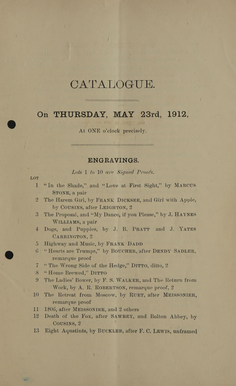 CATALOGU EH.   NS) oR o on 10 11 12 13 At ONE o’clock precisely.   ENGRAVINGS. Lots 1 to 10 are Signed Proofs. “In the Shade,” and “Love at First Sight,” by MARCUS STONE, a pair The Harem Girl, by FRANK DICKSER, and Girl with Apple, by COUSINS, after LEIGHTON, 2 The Proposal, and ““My Dance, if you Please,” by J. HAYNES WILLIAMS, a pair Dogs, and Puppies, by J. B. PRATT and J. YATES CARRINGTON, 2 Highway and Music, by FRANK DADD * Hearts are Trumps,” by BOUCHER, after DENDY SADLER, remarque proof “The Wrong Side of the Hedge,” DirrTo, ditto, 2 “ Home Brewed,” DITTO The Ladies’ Bower, by F. 8S. WALKER, and The Return from Work, by A. R. ROBERTSON, remarque proof, 2 The Retreat from Moscow, by RUET, after MEISSONIER, remarque proof 1806, after MEISSONIER, and 2 others Death of the Fox, after SAWREY, and Bolton Abbey, by COUSINS, 2 Hight Aquatints, by BUCKLER, after F. C, LEWIS, unframed