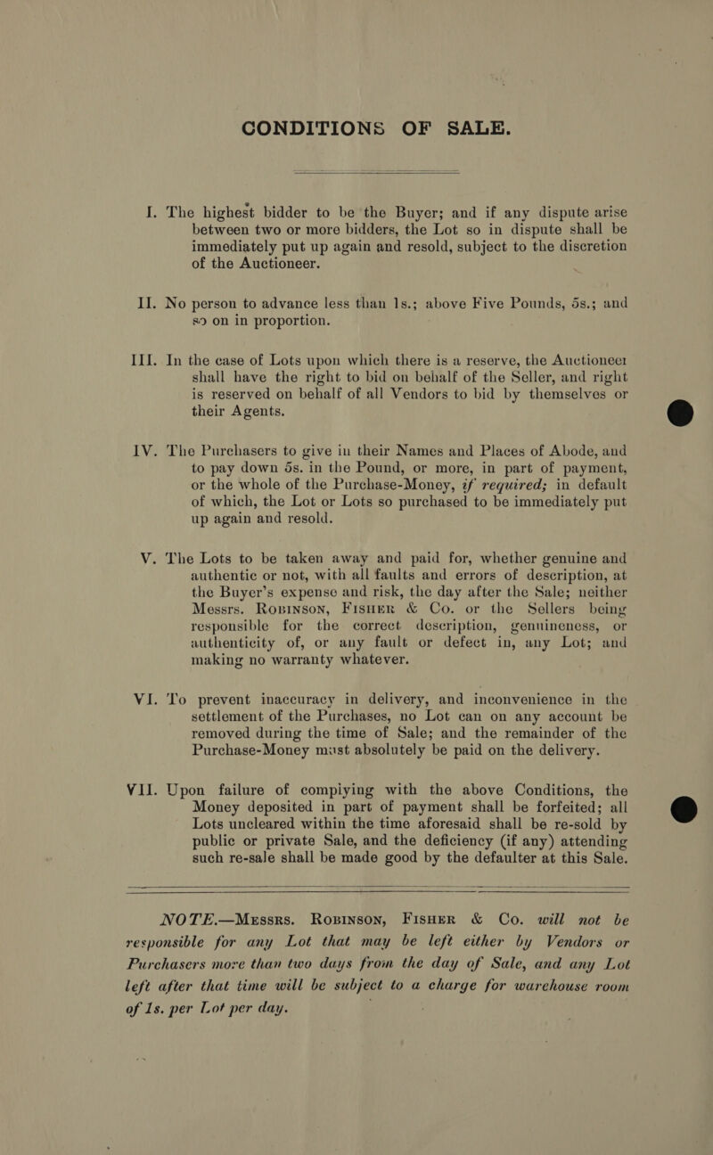 CONDITIONS OF SALE.  I. The highest bidder to be the Buyer; and if any dispute arise between two or more bidders, the Lot so in dispute shall be immediately put up again and resold, subject to the discretion of the Auctioneer. II. No person to advance less than 1s.; above Five Pounds, 5s.; and 89 on in proportion. II{. In the case of Lots upon which there is a reserve, the Auctioneer shall have the right to bid on behalf of the Seller, and right is reserved on behalf of all Vendors to bid by themselves or their Agents. IV. The Purchasers to give in their Names and Places of Abode, and to pay down ds. in the Pound, or more, in part of payment, or the whole of the Purchase-Money, z¢f required; in default of which, the Lot or Lots so purchased to be immediately put up again and resold. V. The Lots to be taken away and paid for, whether genuine and authentic or not, with all faults and errors of description, at the Buyer’s expense and risk, the day after the Sale; neither Messrs. Ropinson, Fisuer &amp; Co. or the Sellers being responsible for the correct description, genuineness, or authenticity of, or any fault or defect in, any Lot; and making no warranty whatever. VI. To prevent inaccuracy in delivery, and inconvenience in the settlement of the Purchases, no Lot can on any account be removed during the time of Sale; and the remainder of the Purchase-Money must absolutely be paid on the delivery. VII. Upon failure of compiying with the above Conditions, the Money deposited in part of payment shall be forfeited; all Lots uncleared within the time aforesaid shall be re-sold by public or private Sale, and the deficiency (if any) attending such re-sale shall be made good by the defaulter at this Sale.  NOTE.—MeEssrs. Ropinson, FIsHER &amp; Co. will not be responsible for any Lot that may be left either by Vendors or Purchasers more than two days from the day of Sale, and any Lot left after that time will be subject to a charge for warehouse room of 1s. per Lot per day. .  