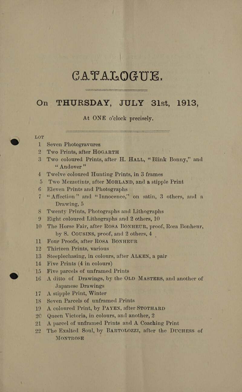 CATALOGUE,    Ce fo) b= AD en oe 2) t© 12 At ONE o’clock precisely.   Seven Photogravures Two Prints, after HOGARTH Two coloured Prints, after H. HALL, “ Blink Bonny,” and ‘* Andover ” Twelve coloured Hunting Prints, in 3 frames Two Mezzotints, after MORLAND, and a stipple Print Eleven Prints and Photographs “ Affection’? and ‘Innocence,’ on satin, 3 others, and a Drawing, 5 Twenty Prints, Photographs and Lithographs Hight coloured Lithographs and 2 others, 10 The Horse Fair, after ROSA BONHEUR, proof, Rosa Bonheur, by S. COUSINS, proof, and 2 others, 4 | Four Proofs, after ROSA BONHEUR Thirteen Prints, various Steeplechasing, in colours, after ALKEN, a pair Five Prints (4 in colours) Five parcels of unframed Prints A ditto of Drawings, by the OLD MASTERS, and another of Japanese Drawings A stipple Print, Winter Seven Parcels of unframed Prints A coloured Print, by PAYEN, after STOTHARD Queen Victoria, in colours, and another, 2 A parcel of unframed Prints and A Coaching Print The Exalted Soul, by BARTOLOZZI, after the DUCHESS of MONTROSE