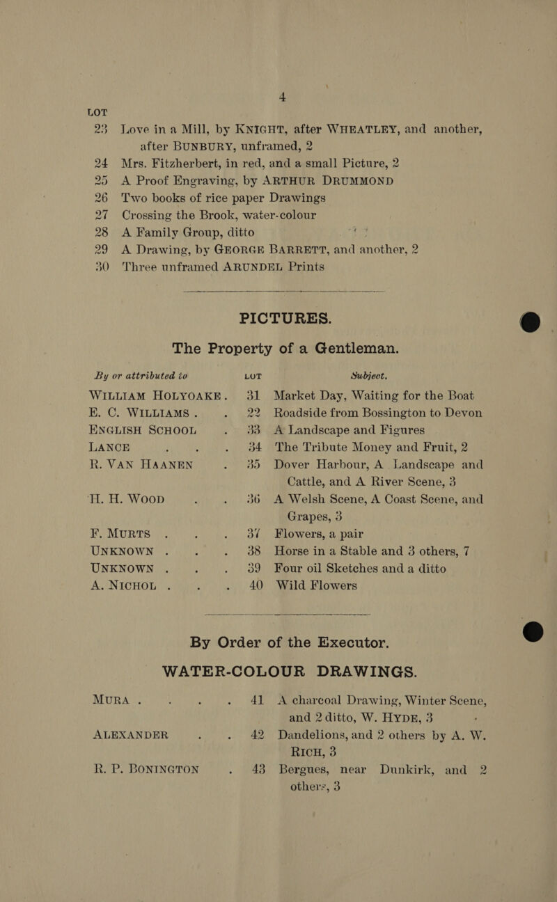 + 23 Love ina Mill, by KNIGHT, after WHEATLEY, and another, after BUNBURY, unframed, 2 24 Mrs. Fitzherbert, in red, and a small Picture, 2 25 A Proof Engraving, by ARTHUR DRUMMOND 26 Two books of rice paper Drawings 27 Crossing the Brook, water-colour 28 &lt;A Family Group, ditto 29 A Drawing, by GEORGE BARRETT, and ancients 2 30 Three unframed ARUNDEL Prints  PICTURES.  The Property of a Gentleman. By or attributed to LOT Subject. WILLIAM HOLYOAKE. 31 Market Day, Waiting for the Boat EK. C. WILLIAMS. . 22 Roadside from Bossington to Devon ENGLISH SCHOOL . 33 A Landscape and Figures LANCE : : . 4 The Tribute Money and Fruit, 2 R. VAN HAANEN . 98) Dover Harbour, A Landscape and Cattle, and A River Scene, 3 TH. H. Woop A . 3806 A Welsh Scene, A Coast Scene, and Grapes, 3 F¥. MURTS . ‘ . ol Flowers, a pair UNKNOWN . : . 388 Horse in a Stable and 3 others, 7 UNKNOWN . ; . 09 Four oil Sketches and a ditto A.NicHoL . . . 40 Wild Flowers   By Order of the Executor. WATER-COLOUR DRAWINGS. MURA . : . 41 A charcoal Drawing, Winter Scene, and 2 ditto, W. HYDE, 3 ALEXANDER { . 42 Dandelions, and 2 others by A. W. RICH, 3 R. P. BONINGTON . 43 Bergues, near Dunkirk, and 2 others, 3