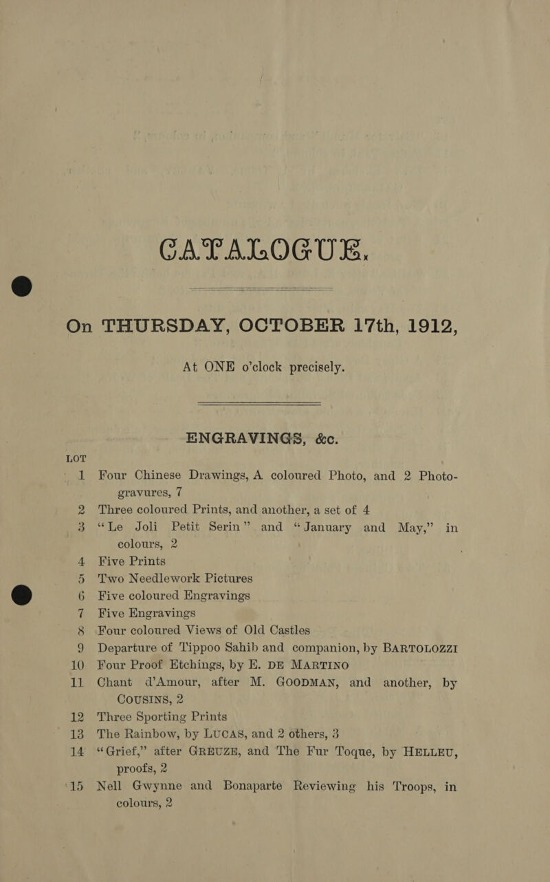 CATALOGUE,   LOT At ONE o’clock precisely. ENGRAVINGS, &amp;c. Four Chinese Drawings, A coloured Photo, and 2 Photo- eravures, 7 Three coloured Prints, and another, a set of 4 “Le Joli Petit Serin” and “January and May,” in colours, 2 Five Prints Two Needlework Pictures Five coloured Engravings Five Engravings Four coloured Views of Old Castles Departure of Tippoo Sahib and companion, by BARTOLOZZI Four Proof Ktchings, by E. DE MARTINO Chant d’Amour, after M. GOODMAN, and another, by COUSINS, 2 Three Sporting Prints The Rainbow, by LUCAS, and 2 others, 3 “Grief,” after GREUZE, and The Fur Toque, by HELLEU, proofs, 2 Nell Gwynne and Bonaparte Reviewing his Troops, in