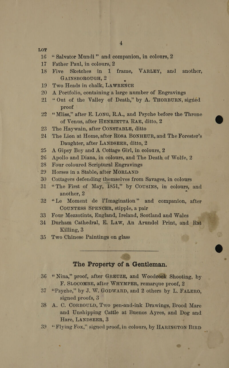 16 “Salvator Mundi” and companion, in colours, 2 17 Father Paul, in colours, 2 18 Five Sketches in 1 frame, VARLEY, and _ another, GAINSBOROUGH, 2 19 Two Heads in chalk, LAWRENCE 20 A Portfolio, containing a large number of Engravings 21 “Out of the Valley of Death,” by A. THORBURN, sigried proof 22 “Mliss,” after E. LONG, R.A., and Psyche before the Throne of Venus, after HENRIETTA RAE, ditto,2 — @ 23 The Haywain, after CONSTABLE, ditto 24 The Lion at Home, after ROSA BONHEUR, and The Forester’s Daughter, after LANDSEER, ditto, 2 25 A Gipsy Boy and A Cottage Girl, in colours, 2 26 Apollo and Diana, in colours, and The Death of alte. 2 28 Four coloured Scriptural Engravings '29 Horses in a Stable, after MORLAND 30 Cottagers defending themselves from Savages, in colours 31 “The First of May, ‘1851, ” by COUSINS, in colours, and another, 2 32 “Le Moment de l’Imagination” and companion, after COUNTESS SPENCER, stipple, a pair 33 Four Mezzotints, England, Ireland, Scotland and Wales a. 34 Durham Cathedral, E. LAw, An Arundel Print, and Rat a : Killing, 3 35 Two Chinese Paintings on glass    eee et The Property of a Gentleman. S 36 “Nina,” proof, after GREUZE, and Woodcéeck Shooting, by F. SLOCOMBE, after WHYMPER, remarque proof, 2 37 “Psyche,” by J. W. GODWARD, and 2 others by L. FALERO, signed proofs, 3 38 &lt;A. C. CORBOULD, Two pen-and-ink Drawings, Brood Mare and Unshipping Cattle at Buenos Ayres, and Dog and Hare, LANDSEER, 3 a9 “Flying Fox,” signed proof, in colours, by HARINGTON BIRD 7 —~