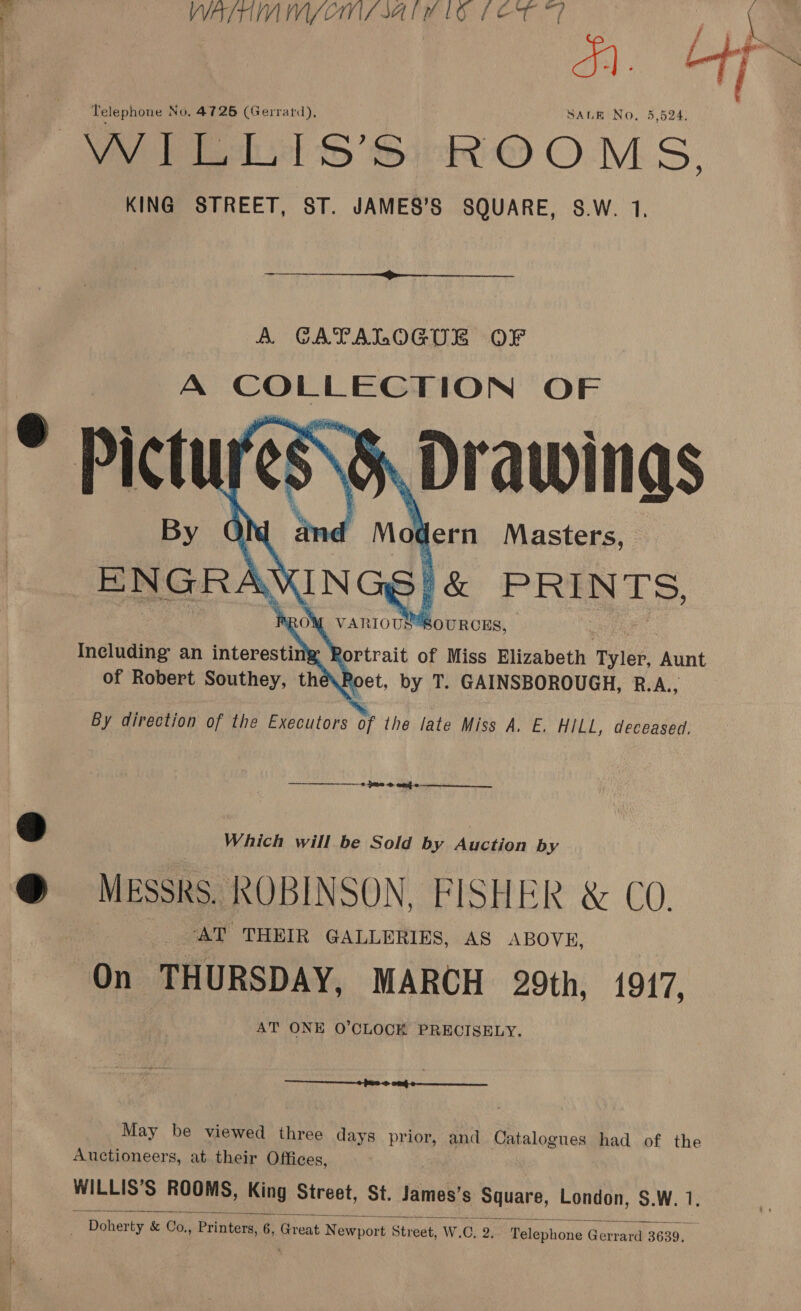 WVATTUIVIIVY/ CMS BATH LO LET , x. US Telephone No, 4726 (Gerrard), SALE No, 5,524, Vy oh) SiR OMS, KING STREET, ST. JAMES’S SQUARE, S.W. 1,     BAnoeh: PRINTS, ROM VAR rouiBouncus, By direction of the Executors of the late Miss A. E. HILL, deceased.  0 pme © eng 0 —————______ a» Which will be Sold by Auction by @ MEssks. ROBINSON, FISHER &amp; CO. ‘AT THEIR GALLERIES, AS ABOVE, On THURSDAY, MARCH 29th, 1917, AT ONE O'CLOCK PRECISELY. _ 2 $e @ on eo May be viewed three days prior, and Catalogues had of the Auctioneers, at their Offices, WILLIS’S ROOMS, King Street, St. James’s Square, London, S.W. 1.  _ Doherty &amp; Co, Printers 6, Great Newport Street, W.C. 23 Pelewhone Gerrard 3639,