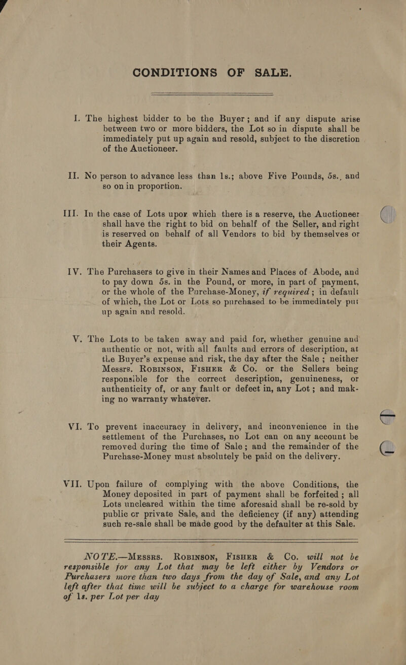 CONDITIONS OF SALE. I. The highest bidder to be the Buyer; and if any dispute arise between two or more bidders, the Lot so in dispute shall be immediately put up again and resold, subject to the discretion of the Auctioneer. II. No person to advance less than 1s.; above Five Pounds, ds., and so on in proportion. III. In the case of Lots upoy which there is a reserve, the Auctioneer shall have the right to bid on behalf of the Seller, and right is reserved on behalf of all Vendors to bid by themselves or their Agents. IV. The Purchasers to give in their Names and Places of Abode, and to pay down dos. in the Pound, or more, in part of payment, or the whole of the Purchase-Money, zf required; in default of which, the Lot or Lots so purchased to be immediately put up again and resold. V. The Lots to be taken away and paid for, whether genuine and authentic or not, with all faults and errors of description, at tLe Buyer’s expense and risk, the day after the Sale ; neither Messrs. Ropinson, FisHER &amp; Co. or the Sellers being responsible for the correct description, genuineness, or authenticity of, or any fault or defect in, any Lot; and mak- ing no warranty whatever. VI. To prevent inaccuracy in delivery, and inconvenience in the settlement of the Purchases, no Lot can on any account be removed during the time of Sale; and the remainder of the Purchase-Money must absolutely be paid on the delivery. VII. Upon failure of complying with the above Conditions, the Money deposited in part of payment shall be forfeited ; all Lots uncleared within the time aforesaid shall be re-sold by public or private Sale, and the deficiency (if any) attending such re-sale shall be made good by the defaulter at this Sale. - NOTE.—MeEssrs. Rosinson, FisHer &amp; Co. will not be responsible for any Lot that may be left either by Vendors or Purehasers more than two days from the day of Sale, and any Lot left after that time will be subject to a charge for warehouse room of 1s. per Lot per day