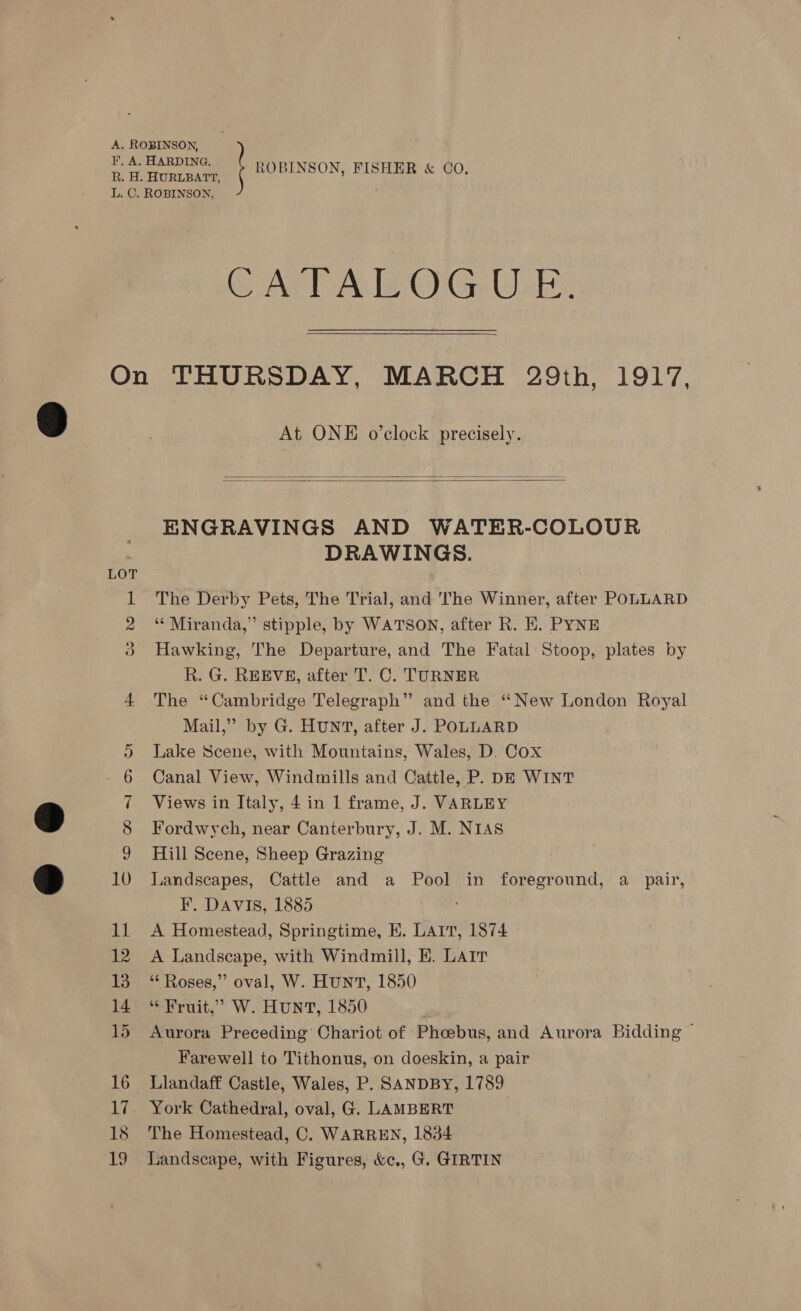 CAT AW OG ULE 18 ie At ONE o’clock precisely.   ENGRAVINGS AND WATER-COLOUR DRAWINGS. The Derby Pets, The Trial, and The Winner, after POLLARD ‘** Miranda,” stipple, by WATSON, after R. EK. PYNE Hawking, The Departure, and The Fatal Stoop, plates by R. G. REEVE, after T. C. TURNER The “Cambridge Telegraph” and the “New London Royal Mail,” by G. HUNT, after J. POLLARD Lake Scene, with Mountains, Wales, D. Cox Canal View, Windmills and Cattle, P. DE WINT Views in Italy, 4 in 1 frame, J. VARLEY Fordwych, near Canterbury, J. M. NIAS Hill Scene, Sheep Grazing Landscapes, Cattle and a Pool in foreground, a_ pair, F. DAVIS, 1885 A Homestead, Springtime, E. LAIT, 1874 A Landscape, with Windmill, EK. Lair ‘“‘ Roses,” oval, W. HUNT, 1850 “Fruit,” W. HUNT, 1850 Aurora Preceding Chariot of Phcebus, and Aurora Bidding — Farewell to Tithonus, on doeskin, a pair Llandaff Castle, Wales, P. SANDBY, 1789 York Cathedral, oval, G. LAMBERT The Homestead, C. WARREN, 1854 Landscape, with Figures, &amp;c,, G. GIRTIN