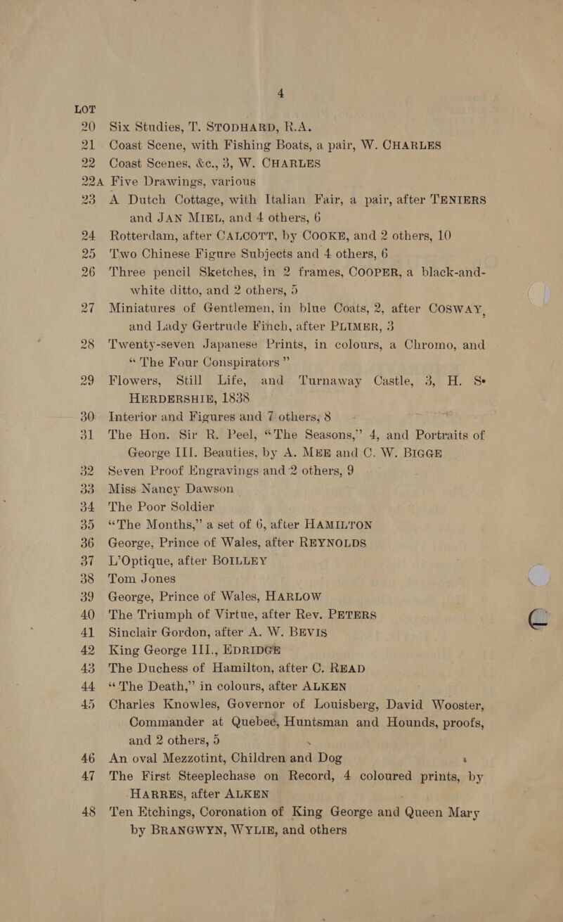 LOT 20 21 22 4 Six Studies, T. STODHARD, R.A. Coast Scene, with Fishing Boats, a pair, W. CHARLES Coast Scenes, &amp;c., 3, W. CHARLES 23 38 A Dutch Cottage, with Italian Fair, a pair, after TENIERS and JAN MIEL, and 4 others, 6 Rotterdam, after CALCOTT, by COOKE, and 2 others, 10 ‘Two Chinese Figure Subjects and 4 others, 6 Three pencil Sketches, in 2 frames, COOPER, a black-and- white ditto, and 2 others, 5 Miniatures of Gentlemen, in blue Coats, 2, after COSWAY, and Lady Gertrude Finch, after PLIMER, 3 Twenty-seven Japanese Prints, in colours, a Chromo, and “ The Four Conspirators ” Flowers, Still Life, and Turnaway Castle, 3, H. Se HERDERSHIE, 1838 Interior and Figures and 7 others, 8 The Hon. Sir R. Peel, “The Seasons,” 4, and Portraits of George III. Beauties, by A. MEE and C. W. BIGGE Seven Proof Engravings and 2 others, 9 Miss Nancy Dawson The Poor Soldier “The Months,” a set of 6, after HAMILTON George, Prince of Wales, after REYNOLDS L’Optique, after BOILLEY Tom Jones George, Prince of Wales, HARLOW The Triumph of Virtue, after Rev. PETERS Sinclair Gordon, after A. W. BEVIS King George III., EDRIDGE The Duchess of Hamilton, after C. READ “The Death,” in colours, after ALKEN Charles Knowles, Governor of Louisberg, David Wooster, Commander = Quebec, Huntsman and Hounds, proofs, and 2 others, 5 An oval Mezzotint, Children ne Dog , The First Steeplechase on Record, 4 coloured prints, by HARRES, after ALKEN Ten Etchings, Coronation of King George a Queen Mary by BRANGWYN, WYLIE, and others