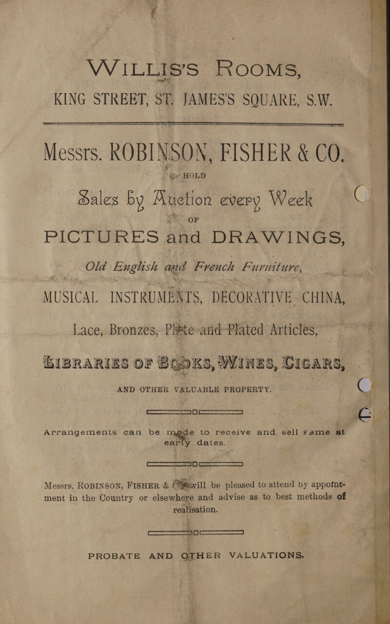 VW ILLIS’S ROOMS, KING STREET, ST. JAMES'S SQUARE, SW.  — Messrs. ROBINSON, FISHER &amp; 00. “HOLD ales by Reto every Wok PICTURES sha DRAWINGS, Om English and French Furniture MUSICAL INSTRUMENTS, DECORATIVE CHINA, Lace, Bronzes, rite and-Plated Articles,  AKS, WANES, CIGARS, AND OTHER VALUABLE PROPERTY. BIBRARIES OF B  ‘commrmnttan’ 01 pane rceawmea AM Arrangements can be   wide to receive and sell same at ment in the Country or elsewhere and advise as to best methods of realisation. fesecmmemsnvs, mma tan PROBATE AND QTHER VALUATIONS. 