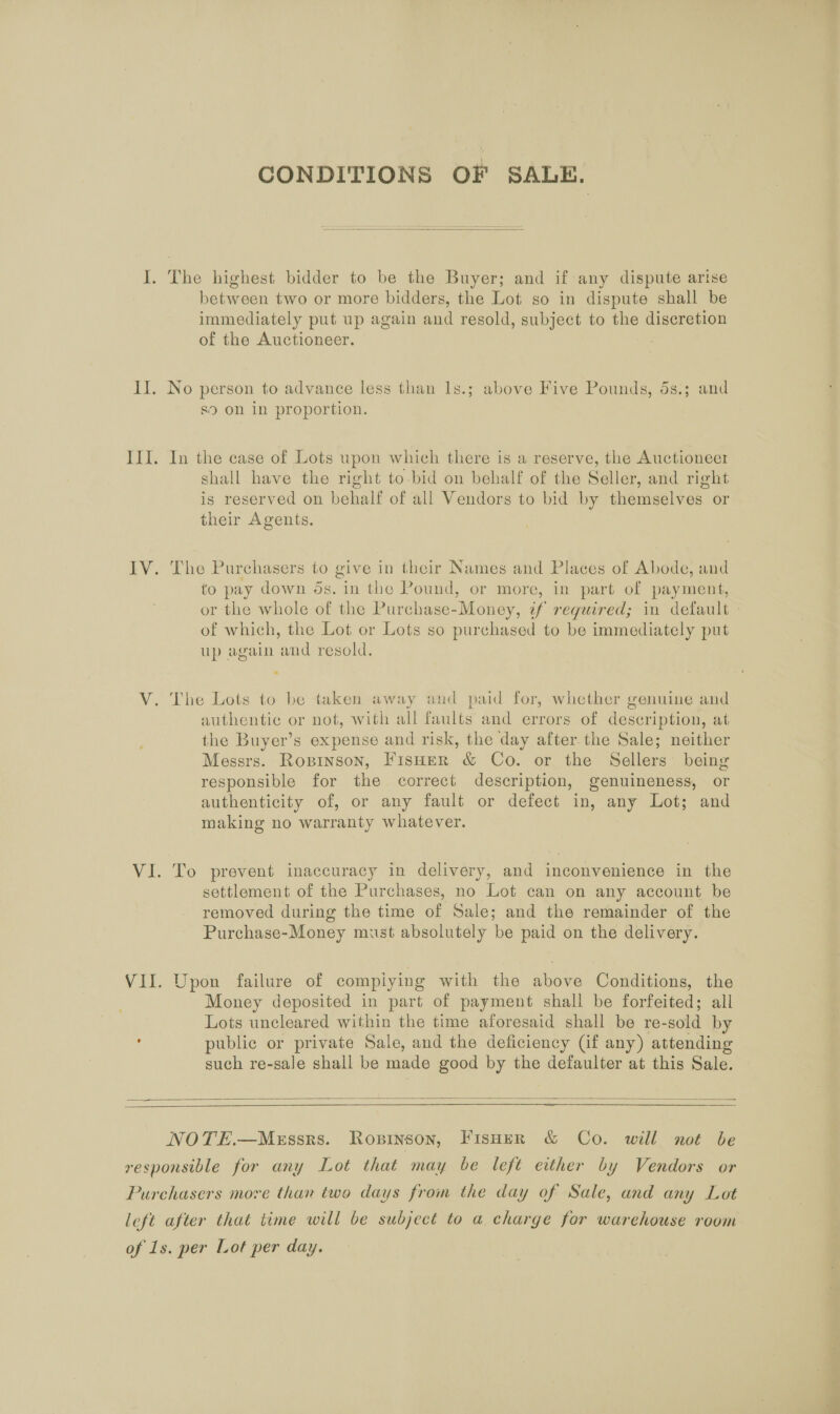 CONDITIONS OF SALE.  I. The highest bidder to be the Buyer; and if any dispute arise between two or more bidders, the Lot so in dispute shall be immediately put up again and resold, subject to the discretion of the Auctioneer. Il. No person to advance less than 1s.; above Five Pounds, 5s.; and s9 on in proportion. III. In the case of Lots upon which there is a reserve, the Auctioneer shall have the right to-bid on behalf of the Seller, and right is reserved on behalf of all Vendors to bid by themselves or their Agents. IV. The Purchasers to give in their Names and Places of Abode, and to pay down os. in the Pound, or more, in part of payment, or the whole of the Purchase-Money, ¢f required; in default - of which, the Lot or Lots so purchased to be immediately put up again and resold. V. The Lots to be taken away and paid for, whether genuine and authentic or not, with all faults and errors of description, at the Buyer’s expense and risk, the day after.the Sale; neither Messrs. Roprinson, FisHer &amp; Co. or the Sellers’ being responsible for the correct description, genuineness, or authenticity of, or any fault or defect in, any Lot; and making no warranty whatever. VI. To prevent inaccuracy in delivery, and inconvenience in the settlement of the Purchases, no Lot can on any account be removed during the time of Sale; and the remainder of the Purchase-Money must absolutely be paid on the delivery. VII. Upon failure of compiying with the above Conditions, the Money deposited in part of payment shall be forfeited; all Lots uncleared within the time aforesaid shall be re-sold by , public or private Sale, and the deficiency (if any) attending such re-sale shall be made good by the defaulter at this Sale.   NOTE.—MeEssrs. Ropinson, Fisoer &amp; Co. will not be responsible for any Lot that may be left either by Vendors or Purchasers more than two days from the day of Sale, and any Lot left after that time will be subject to a charge for warehouse room of 1s. per Lot per day.