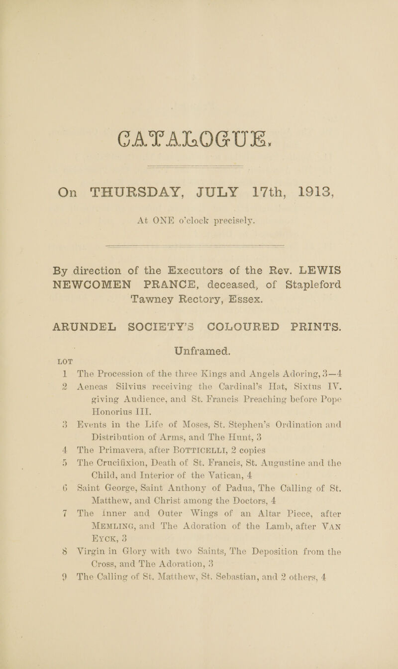 CATALOGUE,  At ONE o’clock precisely.  Tawney Rectory, Essex. LOT ave Nest | KH Unframed. The Procession of the three Kings and Angels Adoring, 83—4 Aeneas Silvius receiving the Cardinal’s Hat, Sixtus IV. giving Audience, and St. Francis Preaching before Pope Honorius III. | Events in the Life of Moses, St. Stephen’s Ordination and Distribution of Arms, and The Hunt, 3 The Primavera, after BOTTICELLI, 2 copies The Crucifixion, Death of St. Francis, St. Augustine and the Child, and Interior of the Vatican, 4 Saint George, Saint Anthony of Padua, The Calling of St. Matthew, and Christ among the Dociors, 4 The inner and Outer Wings of an Altar Piece, after MEMLING, and The Adoration of the Lamb, after VAN HYcK, 3 Virgin in Glory with two Saints, The Deposition from the Cross, and The Adoration, 3 The Calling of St, Matthew, St. Sebastian, and 2 others, 4