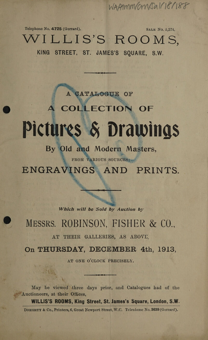 Wasnvorla ICE 18 F Telephone No, 4725 (Gerrard), SALE No. 5,274, Tal S Sl ROOM S, KING STREET, ST. JAMES’S SQUARE, S.W.   A ANgaranoous | OF oe. 4 coun ECTION OF Pictin $ § Drawings   a s May be viewed .three days prior, and Catalogues had of the Auctioneers, at their Offices, WILLIS’S ROOMS, King Street, St. James’s Square, London, S.W. DouErry &amp; Co., Printers, 6, Great Newport Street, W.C. Telephone No. 3639 (Gerrard), 