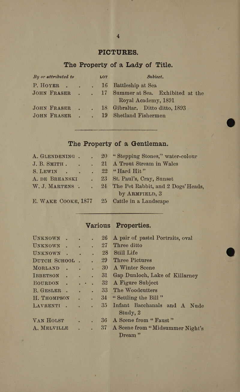 PICTURES. The Property of a Lady of Title. By or attributed to LOT Subiect. PHOYER ’ . 16 Battleship at Sea JOHN FRASER . . lL? Summer at Sea. Exhibited at the Royal Academy, 1891 JOHN FRASER ., . 18 Gibraltar. Ditto ditto, 1893 JOHN FRASER . . 19 Shetland Fishermen  The Property of a Gentleman. A. GLENDENING . . 20 “Stepping Stones,’ water-colour J. B. SMITH . ; . 21 A Trout Stream in Wales S, LEWIN. : . &gt; 22) @ Hard) Hat” A. DE BREANSKI . 23 St. Paul’s, Cray, Sunset W.J. MARTENS . . 24 The Pet Rabbit, and 2 Dogs’ Heads, by ARMFIELD, 3 EK. WAKE COOKE, 1877 = 25 Cattle in a Landscape Various Properties.  UNKNOWN . , . 26 A pair of pastel Portraits, oval UNKNOWN . , . 27 Three ditto UNKNOWN . é . 28 Still Life DUTCH SCHOOL . . 29 Three Pictures MORLAND . : . 380 A Winter Scene IBBETSON . ; . 31 Gap Dunloch, Lake of Killarney BOURDON . . - . 2 A Figure Subject B. GESLER . ‘ . 9383 The Woodcutters H. THOMPSON . . oA “Settling the Bill” LAVRENTI . i . 3d Infant Bacchanals and A Nude Study, 2 VAN HOLST : . 386 &lt;A Scene from “ Faust ” A. MELVILLE ‘ . 37 A Scene from “Midsummer Night’s Dream ”’