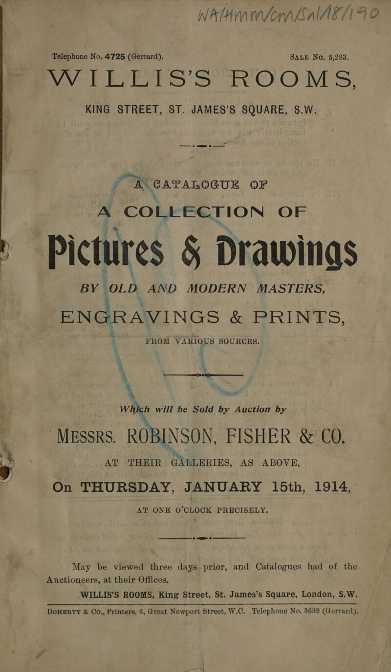  Nee ? ty Telephone No. 4725 (Gerrard), SALE No, 5,283. KING STREET, ST. JAMES’S SQUARE, S.W. Me CATALOGUE OF A COLLECTION OF BY © wa AND MODERN MASTERS, ENGRAVINGS &amp; PRIN ES, FROM VARIOUS SOURCES. % i ° i A ‘4  See ea wits will be Sold by Auction by MESSRS. ROBINSON FISHER &amp; CO. AT THEIR @LULERIES, AS ABOVE, On THURSDAY, JANUARY 15th, 1914, AT ONE O'CLOCK PRECISELY. May be viewed three days- prior, and Catalogues had of the Auctioneers, at their Offices, WILLIS’S ROOMS, King Street, St. James’s Square, London, S.W.