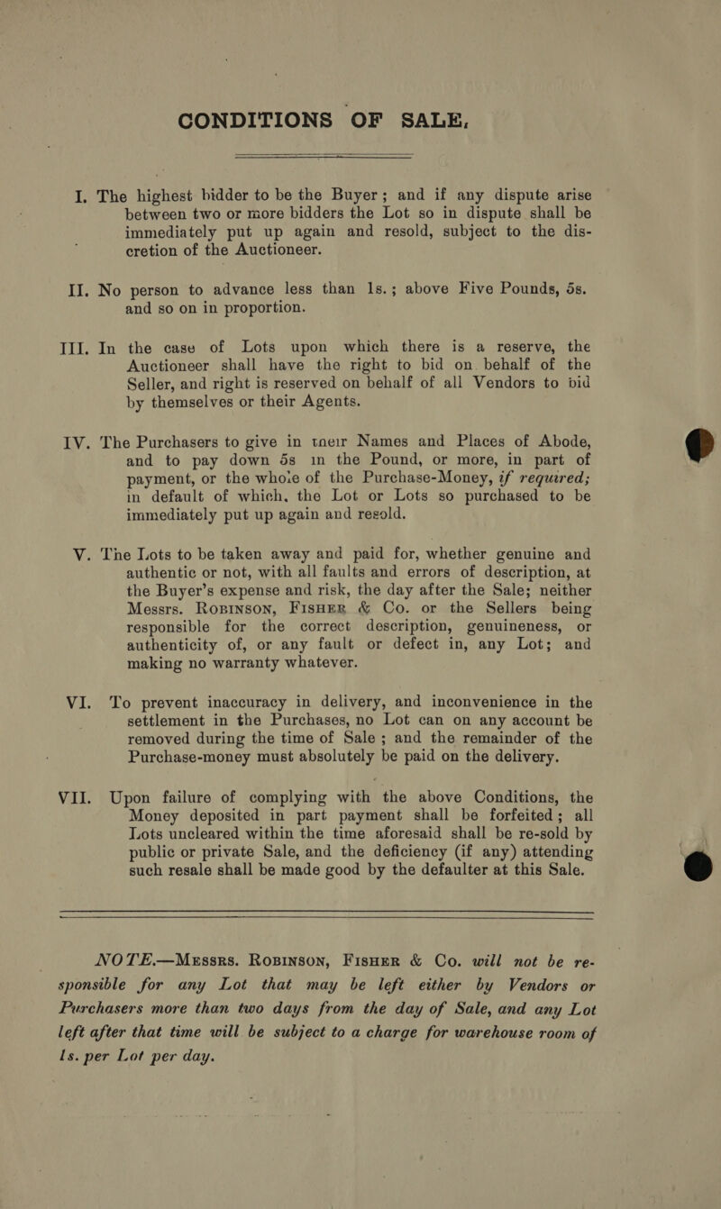 CONDITIONS OF SALE,  I. The highest bidder to be the Buyer; and if any dispute arise between two or more bidders the Lot so in dispute shall be immediately put up again and resold, subject to the dis- cretion of the Auctioneer. II. No person to advance less than 1s.; above Five Pounds, 5s. and so on in proportion. III. In the case of Lots upon which there is a reserve, the Auctioneer shall have the right to bid on. behalf of the Seller, and right is reserved on behalf of all Vendors to bid by themselves or their Agents. IV. The Purchasers to give in tnei1r Names and Places of Abode, and to pay down ds in the Pound, or more, in part of payment, or the whoie of the Purchase-Money, if required; in default of which, the Lot or Lots so purchased to be immediately put up again and resold.  V. The Lots to be taken away and paid for, whether genuine and authentic or not, with all faults and errors of description, at the Buyer’s expense and risk, the day after the Sale; neither Messrs. Ropinson, Fisnern &amp; Co. or the Sellers being responsible for the correct description, genuineness, or authenticity of, or any fault or defect in, any Lot; and making no warranty whatever. VI. To prevent inaccuracy in delivery, and inconvenience in the settlement in the Purchases, no Lot can on any account be removed during the time of Sale ; and the remainder of the Purchase-money must absolutely be paid on the delivery. VII. Upon failure of complying with the above Conditions, the Money deposited in part payment shall be forfeited; all Lots uncleared within the time aforesaid shall be re-sold by public or private Sale, and the deficiency (Gf any) attending such resale shall be made good by the defaulter at this Sale.  NOTE.—Messrs. Rosinson, FisHer &amp; Co. will not be re- sponsible for any Lot that may be left either by Vendors or Purchasers more than two days from the day of Sale, and any Lot left after that time will be subject to a charge for warehouse room of ls. per Lot per day.