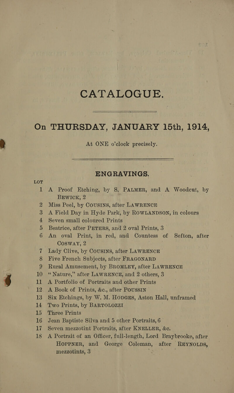 CATALOGUE.  LOT bt 18 At ONE o’clock precisely.   ENGRAVINGS. A Proof Etching, by S. PALMER, and A Woodcut, by BEWICK, 2 Miss Peel, by COUSINS, after LAWRENCE A Field Day in Hyde Park, by ROWLANDSON, in colours Seven small coloured Prints Beatrice, after PETERS, and 2 oval Prints, 3 An oval Print, in red, and Countess of Sefton, after Cosway, 2 Lady Clive, by COUSINS, after LAWRENCE Five French Subjects, after FRAGONARD Rural Amusement, by BROMLEY, after LAWRENCE “ Nature,” after LAWRENCE, and 2 others, 3 A Portfolio of Portraits and other Prints A Book of Prints, &amp;c., after POUSSIN Six Etchings, by W. M. Hopass, Aston Hall, unframed Two Prints, by BARTOLOZZI Three Prints Jean Baptiste Silva and 5 other Portraits, 6 Seven mezzotint Portraits, after KNELLER, &amp;c. A Portrait of an Officer, full-length, Lord Braybrooke, after HOPPNER, and George Coleman, after REYNOLDS,