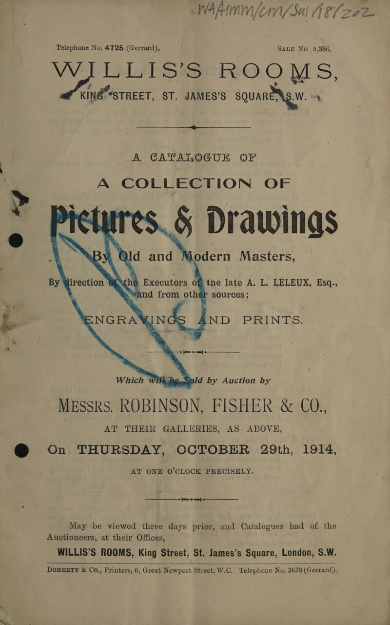   Telephone No. 4726 (Gerrard), SALE No 5,380, WILLIS’S ROOMS, KING “*STREET, ST. JAMES’S squanNg.W 4  A CATALOGUE OF A COLLECTION OF Drawings   By Wirection WENthe Executors of the late A. L. LELEUX, Esq., Which w ik De sold by Auction by MESSRS. ROBINSON, FISHER &amp; CO., AT THEIR GALLERIES, AS ABOVE, On THURSDAY, OCTOBER 29th, 1914, AT ONE O'CLOCK PRECISELY. present May be viewed three days prior, and Catalogues had of the Auctioneers, at their Offices, WILLIS’S ROOMS, King Street; St. James’s Square, London, S.W. DouERTY &amp; Co.,, Printers, 6, Great Newport Street, W.C. Telephone No. 3639 (Gerrard),  