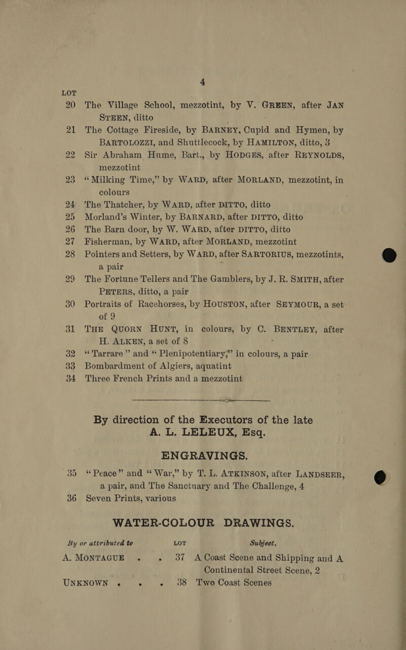 LOT 20 The Village School, mezzotint, by V. GREEN, after JAN STEEN, ditto 21 The Cottage Fireside, by BARNEY, Cupid and Hymen, by BARTOLOZZI, and Shuttlecock, by HAMILTON, ditto, 3 22 Sir Abraham Hume, Bart., by HODGES, after REYNOLDS, mezzotint 23 “Milking Time,” by WARD, after MORLAND, mezzotint, in colours 24 The Thatcher, by WARD, after DITTO, ditto 25 Morland’s Winter, by BARNARD, after DITTO, ditto 26 The Barn door, by W. WARD, after DITTO, ditto 27 Fisherman, by WARD, after MORLAND, mezzotint 28 Pointers and Setters, by WARD, after SARTORIUS, mezzotints, @ a pair 29 The Fortune Tellers and The Gamblers, by J. R. SMITH, after PETERS, ditto, a pair 30 Portraits of Racehorses, by HOUSTON, after SEYMOUR, a set of 9 31 THE QUORN HUNT, in colours, by C. BENTLEY, after H. ALKEN, a set of 8 32.“ Tarrare”’ and “ Plenipotentiary,” in colours, a pair 33 Bombardment of Algiers, aquatint 34 Three French Prints and a mezzotint oe  By direction of the Executors of the late A. L. LELEUX, Esq. ENGRAVINGS. 35 4“ Peace” and “ War,” by T. L. ATKINSON, after LANDSEER, € a pair, and The Sanctuary and The Challenge, 4 36 Seven Prints, various WATER-COLOUR DRAWINGS. By or attributed to LOT Subject, A. MONTAGUE . . 37 A Coast Scene and Shipping and A Continental Street Scene, 2 UNKNOWN . ° - 938 Two Coast Scenes