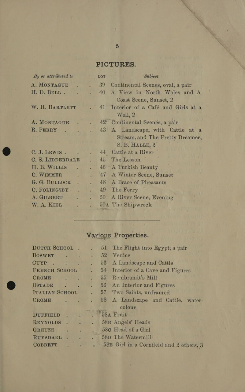 A. MONTAGUE H. D. BELL . W. H. BARTLETT A. MONTAGUE R. PERRY C. J. LEWIS . C. 8. LIDDERDALE H. B. WILLIS C. WIMMER G. G. BULLOCK C. FOLINGSBY A. GILBERT W. A. KIEL 39 Continental Scenes, oval, a pair 40 A View in North Wales and A Coast Scene, Sunset, 2 41 Interior of a Café and Girls at a Well, 2 4% Continental Scenes, a pair 43 A Landscape, with Cattle at a Stream, and The Pretty Dreamer, S. B. HALLE, 2 44 Cattle at a River | 45 The Lesson — 46 &lt;A Turkish Beauty 47 &lt;A Winter Scene, Sunset 48 &lt;A Brace of Pheasants 49 The Ferry 50 A River Scene, Evening o0A The Shipwreck  DUTCH SCHOOL BOSWET CUYP FRENCH SCHOOL CROME OSTADE CROME DUFFIELD REYNOLDS GREUZE RUYSDAEL D1 The Flight into Egypt, a pair 52 Venice 53 A Landscape and Cattlo o4 Interior of a Cave and Figures 5) Rembrandt’s Mill 06 An Interior and Figures 57 ='T'wo Saints, unframed 58 &lt;A Landscape and Cattle, water- colour 58B Angels’ Heads 580 Head of a Girl 58D The Watermill